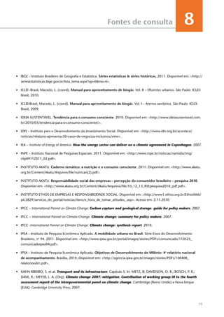 79
Fontes de consulta 8
•	 IBGE – Instituto Brasileiro de Geografia e Estatística. Séries estatísticas & séries históricas, 2011. Disponível em: <http://
seriesestatisticas.ibge.gov.br/lista_tema.aspx?op=0&no=4>.
•	 ICLEI -Brasil, Macedo, L. (coord). Manual para aproveitamento de biogás. Vol. II – Efluentes urbanos. São Paulo: ICLEI-
Brasil, 2010.
•	 ICLEI-Brasil, Macedo, L. (coord). Manual para aproveitamento de biogás. Vol. I – Aterros sanitários. São Paulo: ICLEI-
Brasil, 2009.
•	 IDEIA SUSTENTÁVEL. Tendência para o consumo consciente. 2010. Disponível em: <http://www.ideiasustentavel.com.
br/2010/03/tendencia-para-o-consumo-consciente/>.
•	 IDIS – Instituto para o Desenvolvimento do Investimento Social. Disponível em: <http://www.idis.org.br/acontece/
noticias/relatorio-apresenta-50-casos-de-negocios-inclusivos/view>.
•	 IEA – Institute of Energy of America. How the energy sector can deliver on a climate agreement in Copenhagen. 2007.
•	 INPE – Instituto Nacional de Pesquisas Espaciais. 2011. Disponível em: <http://www.inpe.br/noticias/namidia/img/
clip09112011_02.pdf>.
•	 INSTITUTO AKATU. Caderno temático: a nutrição e o consumo consciente. 2011. Disponível em: <http://www.akatu.
org.br/Content/Akatu/Arquivos/file/nutricao(2).pdf>.
•	 INSTITUTO AKATU. Responsabilidade social das empresas – percepção do consumidor brasileiro – pesquisa 2010.
Disponível em: <http://www.akatu.org.br/Content/Akatu/Arquivos/file/10_12_13_RSEpesquisa2010_pdf.pdf>.
•	 INSTITUTO ETHOS DE EMPRESAS E RESPONSABILIDADE SOCIAL. Disponível em: <http://www1.ethos.org.br/EthosWeb/
pt/2829/servicos_do_portal/noticias/itens/e_hora_de_tomar_atitudes_.asp>. Acesso em: 2.11.2010.
•	 IPCC – International Pannel on Climate Change. Carbon capture and geological storage- guide for policy makers. 2007.
•	 IPCC – International Pannel on Climate Change. Climate change: summary for policy makers. 2007.
•	 IPCC -International Pannel on Climate Change. Climate change: synthesis report. 2010.
•	 IPEA – Instituto de Pesquisa Econômica Aplicada. A mobilidade urbana no Brasil. Série Eixos do Desenvolvimento
Brasileiro, no
94. 2011. Disponível em: <http://www.ipea.gov.br/portal/images/stories/PDFs/comunicado/110525_
comunicadoipea94.pdf>.
•	 IPEA – Instituto de Pesquisa Econômica Aplicada. Objetivos de Desenvolvimento do Milênio: 4o
relatório nacional
de acompanhamento. Brasília, 2010. Disponível em: <http://agencia.ipea.gov.br/images/stories/PDFs/100408_
relatorioodm.pdf>.
•	 KAHN RIBEIRO, S. et al. Transport and its infrastructure. Capítulo 5. In: METZ, B; DAVIDSON, O. R.; BOSCH, P. R.;
DAVE, R.; MEYER, L. A. (Org). Climate change 2007: mitigation. Contribution of working group III to the fourth
assessment report of the intergovernmental panel on climate change. Cambridge (Reino Unido) e Nova Iorque
(EUA): Cambridge University Press, 2007.
 
