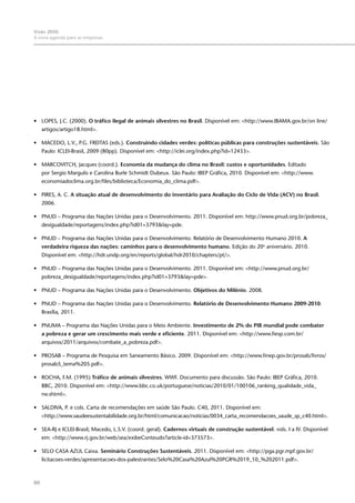 80
Visão 2050:
A nova agenda para as empresas
•	 LOPES, J.C. (2000). O tráfico ilegal de animais silvestres no Brasil. Disponível em: <http://www.IBAMA.gov.br/on line/
artigos/artigo18.html>.
•	 MACEDO, L.V., P.G. FREITAS (eds.). Construindo cidades verdes: políticas públicas para construções sustentáveis. São
Paulo: ICLEI-Brasil, 2009 (80pp). Disponível em: <http://iclei.org/index.php?id=12433>.
•	 MARCOVITCH, Jacques (coord.). Economia da mudança do clima no Brasil: custos e oportunidades. Editado
por Sergio Margulis e Carolina Burle Schmidt Dubeux. São Paulo: IBEP Gráfica, 2010. Disponível em: <http://www.
economiadoclima.org.br/files/biblioteca/Economia_do_clima.pdf>.
•	 PIRES, A. C. A situação atual de desenvolvimento do inventário para Avaliação do Ciclo de Vida (ACV) no Brasil.
2006.
•	 PNUD – Programa das Nações Unidas para o Desenvolvimento. 2011. Disponível em: http://www.pnud.org.br/pobreza_
desigualdade/reportagens/index.php?id01=3793&lay=pde.
•	 PNUD – Programa das Nações Unidas para o Desenvolvimento. Relatório de Desenvolvimento Humano 2010. A
verdadeira riqueza das nações: caminhos para o desenvolvimento humano. Edição do 20o
aniversário. 2010.
Disponível em: <http://hdr.undp.org/en/reports/global/hdr2010/chapters/pt/>.
•	 PNUD – Programa das Nações Unidas para o Desenvolvimento. 2011. Disponível em: <http://www.pnud.org.br/
pobreza_desigualdade/reportagens/index.php?id01=3793&lay=pde>.
•	 PNUD – Programa das Nações Unidas para o Desenvolvimento. Objetivos do Milênio. 2008.
•	 PNUD – Programa das Nações Unidas para o Desenvolvimento. Relatório de Desenvolvimento Humano 2009-2010.
Brasília, 2011.
•	 PNUMA – Programa das Nações Unidas para o Meio Ambiente. Investimento de 2% do PIB mundial pode combater
a pobreza e gerar um crescimento mais verde e eficiente. 2011. Disponível em: <http://www.fiesp.com.br/
arquivos/2011/arquivos/combate_a_pobreza.pdf>.
•	 PROSAB – Programa de Pesquisa em Saneamento Básico. 2009. Disponível em: <http://www.finep.gov.br/prosab/livros/
prosab5_tema%205.pdf>.
•	 ROCHA, F.M. (1995) Tráfico de animais silvestres. WWF. Documento para discussão. São Paulo: IBEP Gráfica, 2010.
BBC, 2010. Disponível em: <http://www.bbc.co.uk/portuguese/noticias/2010/01/100106_ranking_qualidade_vida_
rw.shtml>.
•	 SALDIVA, P. e cols. Carta de recomendações em saúde São Paulo. C40, 2011. Disponível em:
<http://www.saudeesustentabilidade.org.br/html/comunicacao/noticias/0034_carta_recomendacoes_saude_sp_c40.html>.
•	 SEA-RJ e ICLEI-Brasil; Macedo, L.S.V. (coord. geral). Cadernos virtuais de construção sustentável. vols. I a IV. Disponível
em: <http://www.rj.gov.br/web/sea/exibeConteudo?article-id=373573>.
•	 SELO CASA AZUL Caixa. Seminário Construções Sustentáveis. 2011. Disponível em: <http://pga.pgr.mpf.gov.br/
licitacoes-verdes/apresentacoes-dos-palestrantes/Selo%20Casa%20Azul%20PGR%2019_10_%202011.pdf>.
 