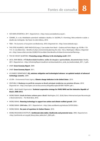 81
Fontes de consulta 8
•	 SOS MATA ATLÂNTICA. 2011. Disponível em: <http://www.sosmatatlantica.org.br>.
•	 SZWARC, A. e cols. Mobilidade sustentável: realidade e desafios. In: SALDIVA, P. e Vormittag. Meio ambiente e saúde: o
desafio das metrópoles. São Paulo: Ex-Libris Editora, 2010.
•	 TEEB – The Economics of Ecosystems and Biodiversity. 2010. Disponível em: <http://www.teebweb.org/>.
•	 The Cities Alliance, UNEP and ICLEI (orgs.). Case studies from Brazil – Goiânia and Porto Alegre. pp. 92-98 e 110-
113. In: Live-Able-Cities – Benefits of urban environmental planning the cities. 162 p. Washington: Alliance. Disponível
em: <http://www.scribd.com/doc/22282574/Live-Able-Cities-Benefits-of-Urban-Environmental-Planning>.
•	 THE MC KINSEY QUARTERLY. Promoting energy efficiency in the developing world. 2009.
•	 UICN, WWF-BRASIL e IPÊ.Biodiversidade brasileira: análise de situação e oportunidades, documento-base. Brasília,
2011. Disponível em: <http://d3nehc6yl9qzo4.cloudfront.net/downloads/livro_verde_da_biodiversidade_2011_1.pdf>.
•	 UNEP. Green Economy Report. 2009.
•	 UNEP. Green Economy Report. 2011.
•	 US ENERGY DEPARTMENT. CO2
emissions mitigation and technological advance: an updated analysis of advanced
technology scenarios. 2009.
•	 US EPA – Environmental Protect Agency. Climate change indicators in the United States. 2010.
•	 VENTURA, R. Mudanças no perfil do consumo no Brasil: principais tendências nos próximos 20 anos. 2010.
Disponível em: <http://macroplan.com.br/Documentos/ArtigoMacroplan2010817182941.pdf >.
•	 WHO – World Health Organization. Technical cooperation strategy for PAHO/WHO and the Federative Republic of
Brazil, 2008-2012.
•	 WORLD BANK. Estudo de baixo carbono para o Brasil. Washington, D.C. (EUA): Banco Internacional para Reconstrução
e Desenvolvimento – The World Bank, 2010.
•	 WORLD BANK. Financing technology to support low-carbon and climate-resilient growth. 2009.
•	 WORLD BANK. GINI Index. 2011. Disponível em: <http://data.worldbank.org/indicator/SI.POV.GINI/>.
•	 WORLD BANK. Ten years of experience in Carbon Finance. 2010.
•	 WORLD RESOURCES INSTITUTE. Earthtrends data tables: biodiversity and protected areas. 2005. Disponível em:
<http://earthtrends.wri.org/pdf_library/data_tables/bio1_2005.pdf>.
 