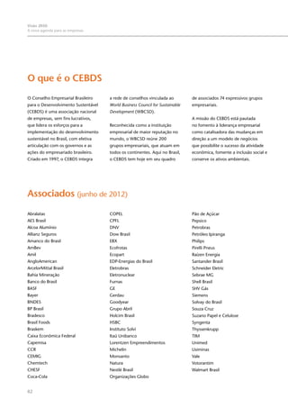 82
Visão 2050:
A nova agenda para as empresas
O que é o CEBDS
O Conselho Empresarial Brasileiro
para o Desenvolvimento Sustentável
(CEBDS) é uma associação nacional
de empresas, sem fins lucrativos,
que lidera os esforços para a
implementação do desenvolvimento
sustentável no Brasil, com efetiva
articulação com os governos e as
ações do empresariado brasileiro.
Criado em 1997, o CEBDS integra
a rede de conselhos vinculada ao
World Business Council for Sustainable
Development (WBCSD).
Reconhecida como a instituição
empresarial de maior reputação no
mundo, o WBCSD reúne 200
grupos empresariais, que atuam em
todos os continentes. Aqui no Brasil,
o CEBDS tem hoje em seu quadro
de associados 74 expressivos grupos
empresariais.
A missão do CEBDS está pautada
no fomento à liderança empresarial
como catalisadora das mudanças em
direção a um modelo de negócios
que possibilite o sucesso da atividade
econômica, fomente a inclusão social e
conserve os ativos ambientais.
Associados (junho de 2012)
Abralatas
AES Brasil
Alcoa Alumínio
Allianz Seguros
Amanco do Brasil
AmBev
Amil
AngloAmerican
ArcelorMittal Brasil
Bahia Mineração
Banco do Brasil
BASF
Bayer
BNDES
BP Brasil
Bradesco
Brasil Foods
Braskem
Caixa Econômica Federal
Capemisa
CCR
CEMIG
Chemtech
CHESF
Coca-Cola
COPEL
CPFL
DNV
Dow Brasil
EBX
Ecofrotas
Ecopart
EDP-Energias do Brasil
Eletrobras
Eletronuclear
Furnas
GE
Gerdau
Goodyear
Grupo Abril
Holcim Brasil
HSBC
Instituto Solvi
Itaú Unibanco
Lorentzen Empreendimentos
Michelin
Monsanto
Natura
Nestlé Brasil
Organizações Globo
Pão de Açúcar
Pepsico
Petrobras
Petróleo Ipiranga
Philips
Pirelli Pneus
Raízen Energia
Santander Brasil
Schneider Eletric
Sebrae MG
Shell Brasil
SHV Gás
Siemens
Solvay do Brasil
Souza Cruz
Suzano Papel e Celulose
Syngenta
Thyssenkrupp
TIM
Unimed
Usiminas
Vale
Votorantim
Walmart Brasil
 