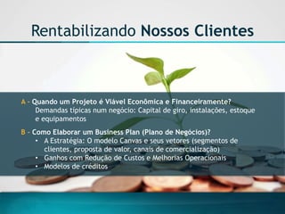 A -Quando um Projeto é Viável Econômica e Financeiramente? 
Demandas típicas num negócio: Capital de giro, instalações, estoque e equipamentos 
B-Como Elaborar um Business Plan(Plano de Negócios)? 
•A Estratégia: O modelo Canvas e seus vetores (segmentos de clientes, proposta de valor, canais de comercialização) 
•Ganhos com Redução de Custos e Melhorias Operacionais 
•Modelos de créditos 
Rentabilizando Nossos Clientes  