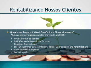 A -Quando um Projeto é Viável Econômica e Financeiramente? 
Vamos entender alguns aspectos chaves de um EVEF: 
•Receita Bruta de Vendas 
•CMV (Custo da Mercadoria Vendida) 
•Despesas Operacionais 
•EBITDA (Earnings before Interest, Taxes, Depreciation and Amortization) 
•Amortizações e Impostos 
•Lucro Líquido 
Rentabilizando Nossos Clientes  