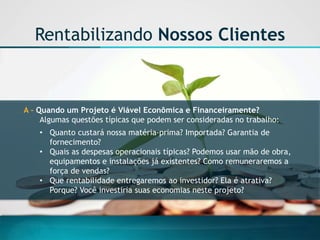 A -Quando um Projeto é Viável Econômica e Financeiramente? 
Algumas questões típicas que podem ser consideradas no trabalho: 
•Quanto custará nossa matéria-prima? Importada? Garantia de fornecimento? 
•Quais as despesas operacionais típicas? Podemos usar mão de obra, equipamentos e instalações já existentes? Como remuneraremos a força de vendas? 
•Que rentabilidade entregaremos ao investidor? Ela é atrativa? Porque? Você investiria suas economias neste projeto? 
Rentabilizando Nossos Clientes  