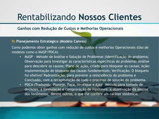 Rentabilizando Nossos Clientes 
Ganhos com Redução de Custos e Melhorias Operacionais 
B) Planejamento Estratégico (Modelo Canvas) 
Como podemos obter ganhos com redução de custos e melhorias Operacionais (Uso de modelos como o MASP/PDCA) 
•MASP –Método de Análise e Solução de Problemas (Identificação do problema; Observação para Investigar as características específicas do problema; Análise para descobrir as causas; Plano de ação, criado para bloquear as causas; Ação: implementação do bloqueio das causas fundamentais; Verificação: O bloqueio foi efetivo? Padronização, para prevenir a reincidência do problema e Conclusão, com a recapitulação de todo o processo de solução do problema. 
•PDCA (Traduzido, Planeje, Faça, Verifique e Aja)-Método para tomada de decisões, a formulação e comprovação de hipóteses, a objetivação da análise dos fenômenos, dentre outros, o que lhe confere um caráter sistêmico.  