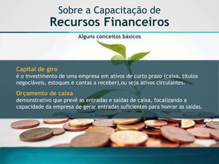 Sobre a Capacitação de Recursos Financeiros 
Alguns conceitos básicos 
Capital de giro 
é o investimento de uma empresa em ativos de curto prazo (caixa, títulos negociáveis, estoques e contas a receber),ou seja ativos circulantes. 
Orçamento de caixa 
demonstrativo que prevê as entradas e saídas de caixa, focalizando a capacidade da empresa de gerar entradas suficientes para honrar as saídas.  