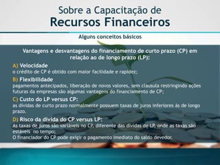 Alguns conceitos básicos 
Vantagens e desvantagens do financiamento de curto prazo (CP) em relação ao de longo prazo (LP): 
A) Velocidadeo crédito de CP é obtido com maior facilidade e rapidez; 
B) Flexibilidadepagamentos antecipados, liberação de novos valores, sem clausula restringindo ações futuras da empresas são algumas vantagens do financiamento de CP; 
C) Custo do LP versus CP: as dívidas de curto prazo normalmente possuem taxas de juros inferiores às de longo prazo. 
D) Risco da dívida do CP versus LP: 
As taxas de juros são variáveis no CP, diferente das dívidas de LP, onde as taxas são estáveis no tempo; 
O financiador do CP pode exigir o pagamento imediato do saldo devedor. 
Sobre a Capacitação de Recursos Financeiros  
