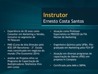 Instrutor Ernesto Costa Santos 
•Experiência de 20 anos como Consultor em Marketing e Vendas, inclusive no segmento de TI/Telecom 
•PMD (Curso de Alta Direção) pelo IESE (SP/Barcelona) –2ª. Escola mais conceituada em negócios do mundo (The Economist2014) 
•Análise de Projetos Afins no Programa de Capacitação de Multiplicadores Telefonica-Vivo (em curso) 
•Atuação como Professor Especialista no PROCED da FIA Núcleo de Marketing 
•Engenheiro Químico pela UFBA. Pós- graduado em Marketing pela FGV-SP 
•Atuação em diversos programas de capacitação de líderes (PDG) em projetos In Company 
•Certificado pela AMA e SBPNL  