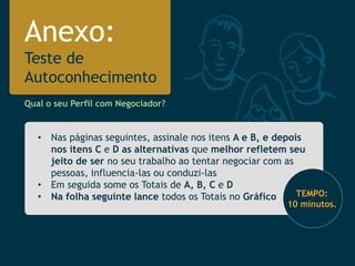 Anexo: Teste de Autoconhecimento 
•Nas páginas seguintes, assinale nos itens A e B, e depois nos itens C eDasalternativasque melhor refletem seu jeito de ser no seu trabalho ao tentar negociar com as pessoas, influencia-las ou conduzi-las 
•Em seguida some os Totais de A, B, Ce D 
•Na folha seguinte lance todos os Totais no Gráfico 
Qual o seu Perfil com Negociador? TEMPO: 10 minutos.  