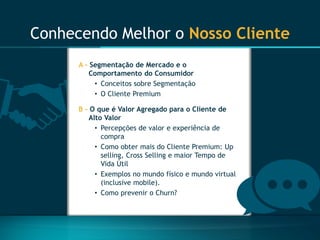 Conhecendo Melhor o Nosso Cliente 
A -Segmentação de Mercado e o Comportamento do Consumidor 
•Conceitos sobre Segmentação 
•O Cliente Premium 
B-O que é Valor Agregado para o Cliente de Alto Valor 
•Percepções de valor e experiência de compra 
•Como obter mais do Cliente Premium: Upselling, Cross Sellinge maior Tempo de Vida Útil 
•Exemplos no mundo físico e mundo virtual (inclusive mobile). 
•Como prevenir o Churn?  