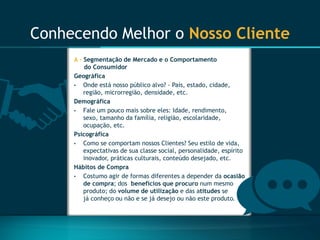 Conhecendo Melhor o Nosso Cliente 
A -Segmentação de Mercado e o Comportamento do Consumidor 
Geográfica 
•Onde está nosso público alvo? -País, estado, cidade, região, microrregião, densidade, etc. 
Demográfica 
•Fale um pouco mais sobre eles: Idade, rendimento, sexo, tamanho da família, religião, escolaridade, ocupação, etc. 
Psicográfica 
•Como se comportam nossos Clientes? Seu estilo de vida, expectativas de sua classe social, personalidade, espírito inovador, práticas culturais, conteúdo desejado, etc. 
Hábitos de Compra 
•Costumo agir de formas diferentes a depender da ocasião de compra; dos benefícios que procuronum mesmo produto; do volume de utilizaçãoe das atitudes se já conheço ou não e se já desejo ou não este produto.  