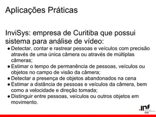 Aplicações Práticas
InviSys: empresa de Curitiba que possui
sistema para análise de vídeo:
●Detectar, contar e rastrear pessoas e veículos com precisão
através de uma única câmera ou através de múltiplas
câmeras;
●Estimar o tempo de permanência de pessoas, veículos ou
objetos no campo de visão da câmera;
●Detectar a presença de objetos abandonados na cena
●Estimar a distância de pessoas e veículos da câmera, bem
como a velocidade e direção tomada;
●Distinguir entre pessoas, veículos ou outros objetos em
movimento.
 