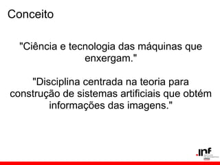 Conceito
"Ciência e tecnologia das máquinas que
enxergam."
"Disciplina centrada na teoria para
construção de sistemas artificiais que obtém
informações das imagens."
 