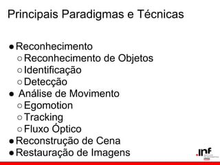 Principais Paradigmas e Técnicas
●Reconhecimento
○Reconhecimento de Objetos
○Identificação
○Detecção
● Análise de Movimento
○Egomotion
○Tracking
○Fluxo Óptico
●Reconstrução de Cena
●Restauração de Imagens
 