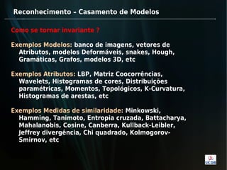 Reconhecimento – Casamento de Modelos

Como se tornar invariante ?

Exemplos Modelos: banco de imagens, vetores de
  Atributos, modelos Deformáveis, snakes, Hough,
  Gramáticas, Grafos, modelos 3D, etc

Exemplos Atributos: LBP, Matriz Coocorrências,
  Wavelets, Histogramas de cores, Distribuições
  paramétricas, Momentos, Topológicos, K-Curvatura,
  Histogramas de arestas, etc

Exemplos Medidas de similaridade: Minkowski,
  Hamming, Tanimoto, Entropia cruzada, Battacharya,
  Mahalanobis, Cosine, Canberra, Kullback-Leibler,
  Jeffrey divergência, Chi quadrado, Kolmogorov-
  Smirnov, etc
 