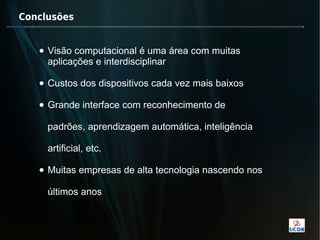 Conclusões


   • Visão computacional é uma área com muitas
     aplicações e interdisciplinar

   • Custos dos dispositivos cada vez mais baixos

   • Grande interface com reconhecimento de

     padrões, aprendizagem automática, inteligência

     artificial, etc.

   • Muitas empresas de alta tecnologia nascendo nos

     últimos anos
 