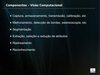 Componentes – Visão Computacional


  • Captura, armazenamento, transmissão, calibração, etc

  • Melhoramento, detecção de bordas, estereoscopia, etc

  • Segmentação

  • Extração, seleção e redução de atributos

  • Rastreamento

  • Reconhecimento
 