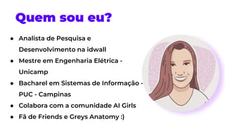 Quem sou eu?
● Analista de Pesquisa e
Desenvolvimento na idwall
● Mestre em Engenharia Elétrica -
Unicamp
● Bacharel em Sistemas de Informação -
PUC - Campinas
● Colabora com a comunidade AI Girls
● Fã de Friends e Greys Anatomy :)
 