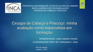 Cirurgia de Cabeça e Pescoço: minha
avaliação como especialista em
formação
APRESENTAÇÃO: JOSÉ GABRIEL PAIXÃO
COORDENADOR: PROF. DR. FERNANDO L. DIAS
PONTIFÍCIA UNIVERSIDADE CATÓLICA DO RIO DE JANEIRO
ESCOLA MÉDICA DE PÓS-GRADUAÇÃO
CIRURGIA DE CABEÇA E PESCOÇO
Rio de Janeiro
Janeiro - 2017
 