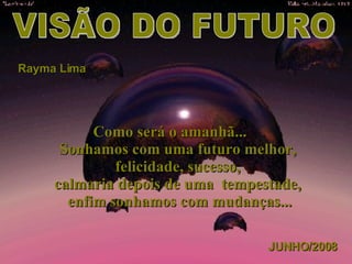 VISÃO DO FUTURO Rayma Lima Como será o amanhã...      Sonhamos com uma futuro melhor,  felicidade, sucesso,  calmaria depois de uma  tempestade,  enfim sonhamos com mudanças... JUNHO/2008 