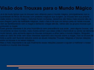 Visão dos Trouxas para o Mundo Mágico
Já é de muito tempo que os trouxas vem olhando para o mundo mágico, principalmente com a
quantidade de filhos de trouxas com poderes mágicos que surgem, os trouxas tem sua própria
visão sobre o mundo mágico, historias foram contadas, desenhos são feitos mais poucos são os
que chegam perto da realidade mágicas, mais o fato é de que um tempo para cá varias trouxas
vem se familiazirando com a magia e tentando chegar até ela, vários são os grupos trouxas que
procuram a magia.
Esse grande interesse é de uma importância sem precedência que pode , para alguns bruxos, unir
novamente os dois mundos, mais muitos acham que essa união é improvável ou ainda vai demorar
muito tempo, pois somente agora os trouxas começam a olhar para o mundo mágico. Ninguém
sabe ao certo de onde vem esse interesse repentino dos trouxas sobre a magia, mas os bruxos de
toda a parte vem fazendo estudos sobre as atuais relações Trouxas- Mágicas e futuras relações
entre os trouxas e os seres mágicos.
Mas o mais importante é de que finalmente essas relações possam a ajudar a melhorar o nosso
mundo e o mundo dos trouxas.

 