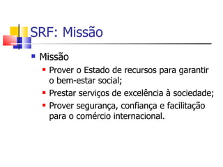 SRF: Missão Missão Prover o Estado de recursos para garantir o bem-estar social; Prestar serviços de excelência à sociedade; Prover segurança, confiança e facilitação para o comércio internacional. 