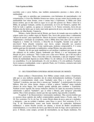 Visão Espírita da Bíblia                                           J. Herculano Pires


ocorridos com o povo hebreu, mas também ensinamentos precisos e claros sobre a
mediunidade.
        Logo após os episódios que comentamos, com fenômenos de materialização e de
comunicações, o Livro dos Médiuns fornece-nos outros, em que vemos Jeová ensinar que a
mediunidade tem várias formas, como o ensina hoje o Espiritismo. A Bíblia está cheia
desses ensinos, que só não vêem os cegos ou os que não querem ver. Basta o leitor ler a
Bíblia, de qualquer tradução, católica ou protestante, no Livro de Números, capítulo XII.
Pode ler todo o capítulo, ou apenas os versículos 5 a 8. Nestes versículos, Jeová dá aos
hebreus uma das lições que só muito mais tarde apareceria de novo, mas então no Livro dos
Médiuns, de Allan Kardec. Vejamo-la.
        Miriam e Aarão falavam mal de Moisés, por haver ele tomado uma nova mulher, de
origem cusita (era a mulher negra de Moisés). Ora, Jeová não gostou disso e subitamente
"desceu da nuvem", para repreende-los. Descer da nuvem é materializar-se, pois a nuvem é
simplesmente a formação de ectoplasma, como a Bíblia deixa bem claro nos seus relatos.
Imagina-se o Senhor do Universo, o Deus-Pai do Evangelho, fazendo esse papel de
alcoviteiro! Seria absurdo tomarmos esse Jeová, sempre imiscuído nos assuntos
domésticos, pelo próprio Deus! Como espírito-guia, podemos compreendê-lo. E é como
espírito-guia que ele repreende os maldizentes, castiga Miriam, mas antes ensina:
        Primeiro, diz ele que pode manifestar-se aos profetas (-médiuns) por meio de visão
(da vidência) ou de sonhos. Depois, lembrando que Moisés é o seu instrumento para
direção do povo, esclareceu: "Não é assim com o meu servo Moisés, que é fiel em toda a
minha casa", acrescenta: "Boca a boca fale com ele, claramente, e não por enigmas". Cinco
formas da mediunidade figuram no ensino bíblico: I) a de vidência; 2) a de desprendimento,
ou sonambúlica; 3) a de materialização; 4) a de voz-direta; e 5) a de audiência. O próprio
Jeová ensinava a mediunidade, como o apóstolo Paulo, em l Coríntios, ensinaria mais tarde
a fazer uma sessão mediúnica.


       13 – DEUTERONÔMIO CONFIRMA MEDIUNIDADE DE MOISÉS

        Quem conhece o Deuteronômio, livro Bíblico sempre citado contra o Espiritismo,
sabe que os seus melhores episódios são de ordem declaradamente mediúnica. O próprio
Moisés é constantemente citado como "mediador entre Deus e o povo". A palavra
"médium" é moderna, mas quer dizer o mesmo que "mediador". A modernização dos textos
bíblicos, feita por várias igrejas, chegou a incluir a palavra "médium" numa tradução
clássica da nossa língua, mas somente quando aplicada para combater o Espiritismo.
Nenhum revisor sagrado das nossas traduções clássicas foi capaz da necessária coerência,
substituindo a palavra "mediador", que se refere a Moisés, pela "perigosa" palavrinha
espírita. Mas o leitor perspicaz, mesmo que não seja espírita, logo percebe a manobra.
        O capítulo V do Deuteronômio é inteiramente mediúnico. Mas convém lembrar que
os sucessos desse capítulo são melhor compreendidos quando lemos o Êxodo, caps. 18 a
20. Nos versículos 13a 16, do Cap. 18, vemos Moisés diante do povo, para ser o mediador,
o intérprete, - mas na verdade o médium, -entre Deus e o povo. Nos versículos 22 a 31,
Cap. X do Deuteronômio, temos uma bonita descrição de conhecidos fenômenos
mediúnicos: o monte Horebe envolto em chamas, a nuvem de fluidos ectoplásmicos
(materializantes), e a voz-direta de Jeová, que falava do meio do fogo, sem se apresentar ao
povo. E Moisés, como sempre, servindo de intermediário, na sua função mediúnica. Por


                                            10
 