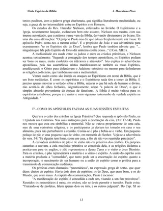 Visão Espírita da Bíblia                                           J. Herculano Pires


textos paulinos, com a palavra grega charismata, que significa literalmente mediunidade, ou
seja, a graça de ser intermediário entre os Espíritos e os Homens.
         Os estudos do Rev. Haraldur Nielsson, enfeixados no livrinho O Espiritismo e a
Igreja, recentemente lançado, esclarecem bem este assunto. Nielsson nos mostra, com sua
imensa autoridade, que a palavra transe vem da Bíblia, derivando diretamente de êxtase. Eis
uma das suas afirmações: "O próprio Paulo nos diz que estava freqüentemente em transe. O
apóstolo Pedro conta-nos a mesma coisa". E a propósito de João e sua advertência para
examinarmos "se os Espíritos são de Deus", lembra que Paulo também adverte que: "...
ninguém que fala pelo Espírito de Deus diz anátema contra Jesus..." (l Cor. XII:3).
         A mediunidade era usada entre os judeus e entre os cristãos primitivos, e Nielsson
acentua textualmente: "Segundo a concepção dos tempos apostólicos, os Espíritos podiam
ser bons ou maus, muito evoluídos ou inferiores e atrasados". Isto explica as advertências
apostólicas, pois nas assembléias cristas manifestavam-se também os maus Espíritos,
amaldiçoando o Cristo para defenderem o Judaísmo ortodoxo ou mesmo para defenderem
as religiões politeístas, que também usavam a mediunidade.
         Vemos assim como são inúteis os ataques ao Espiritismo em nome da Bíblia, que é
um livro mediúnico. E como os espiritistas e o Espiritismo nada têm a temer da Bíblia. E
preciso apenas mostrar a verdade sobre a Bíblia, separar o que há nela de humano e divino,
não aceitá-la de olhos fechados, dogmaticamente, como "a palavra de Deus", o que é
simples absurdo proveniente de épocas de fanatismo. A Bíblia é muito valiosa para os
espiritistas estudiosos, porque é o maior e mais vigoroso testemunho da verdade espírita na
Antiguidade. ''


       l7 - COMO OS APÓSTOLOS FAZIAM AS SUAS SESSÕES ESPÍRITAS

        Qual era o culto dos cristãos na Igreja Primitiva? Que responda o apóstolo Paulo, na
l Epístola aos Coríntios. Nas suas instruções para a celebração da ceia, (XI: 17-34), Paulo
nos mostra que esta era simbólica e memorial. Não se tratava propriamente de uma ceia,
mas de uma cerimônia religiosa, e os participantes já deviam ter tomado em casa o seu
alimento, para não perturbarem a reunião. Comia-se o pão e bebia-se o vinho. Um pequeno
pedaço de pão e uma pequena taça de vinho, em memória do Senhor. Veja-se a advertência
do vers. 34: "Se alguém tem fome, coma em casa, a fim de não vos reunirdes para juízo".
        A cerimônia simbólica de pão e de vinho não era privativa dos cristãos. Os próprios
cananitas a usavam, a ceia maçônica primitiva se constituía dela, e as religiões idólatras a
praticavam para os pagãos; o pão representava a deusa Ceres e o vinho o deus Dionísio.
Para os cristãos, o pão representava a matéria e o vinho o espírito. A união do espírito com
a matéria produzia a "comunhão", que tanto pode ser a encarnação do espírito quanto a
incorporação, o nascimento do ser humano ou a união de espírito como o profeta para a
transmissão da comunicação mediúnica.
        Os profetas eram chamados "pneumáticos", na expressão grega do texto, que quer
dizer: cheios de espírito. Havia dois tipos de espíritos: os de Deus, que eram bons, e os do
Mundo, que eram maus. A respeito das comunicações, Paulo é incisivo:
        "A manifestação do espírito é concedida a cada um, visando a um fim proveitoso".
Reunidos os pneumáticos à mesa, em ordem, não se devia permitir o tumulto. Paulo avisa:
"Tratando-se de profetas, falem apenas dois ou três, e os outros julguem". Do Cap. XI ao



                                            13
 