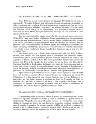 Visão Espírita da Bíblia                                           J. Herculano Pires




       19 - JESUS PROCLAMOU EM NAZARÉ O ANO AGRADÁVEL AO SENHOR

        Jesus declarou, na sua prédica primeira na Sinagoga de Nazaré, ao ler Isaías e
interpretá-lo: "O espírito do Senhor está sobre mim, pelo que me ungiu para evangelizar os
pobres; enviou-me para proclamar libertação aos cativos e restauração da vista aos cegos,
para por em liberdade os oprimidos e proclamar o ano aceitável do Senhor". É o que consta
dos versículos 18a 19 do Cap. IV do Evangelho de Lucas, tradução de Almeida, revista e
atualizada no Brasil. Outras traduções mencionam, em lugar de "ano aceitável" o "ano
agradável ao Senhor".
        Esse ano era uma tradição judaica a que o Levítico se refere de maneira minuciosa
(XXV: l-34). Havia o ano Sétimo, o Sábado do Senhor, por analogia com a semana que era
o ano do descanso da terra cultivada. E havia o Ano do Jubileu, ou Qüinquagésimo, que era
o da Justiça, caracterizado na proclamação de Jesus. De cinqüenta em cinqüenta anos se
procedia a uma verdadeira reforma da estrutura agrária do Estado para o reequilíbrio das
condições sociais, com libertação dos escravos. Jesus serviu-se dessa tradição para anunciar
a sua missão como a proclamação do Ano Agradável ao Senhor, ou seja, de uma nova fase
da vida na Terra.
        Um famoso pastor, o rev. Stanley Jones, chamado o Cavaleiro do Reino de Deus,
estudou essa tradição em suas ligações com o Cristianismo dos primeiros tempos,
demonstrando que os cristãos primitivos queriam realmente estabelecer na Terra o Ano
Agradável ao Senhor. A idéia do Novo Ano como oportunidade de renovação, de volta do
homem para Deus e de sujeição das leis humanas às leis de Deus vem das próprias
Escrituras. Em O Livro dos Espíritos, de Kardec, obra básica do Espiritismo, essa idéia se
traduz num esforço profundo de renovação pessoal e social, afirmando os Espíritos que a
função da doutrina é renovar o mundo para aproximá-lo das leis de Deus cujo centro de
gravitação é a "Lei de Justiça, Amor e Caridade", estudada num capítulo especial.
        Aproveitemos a oportunidade do Novo Ano para ler esse capítulo do Livro III de O
Livro dos Espíritos e meditar sobre as palavras de Jesus na proclamação de Nazaré. O
Cristianismo é o foco central de um processo histórico que vem do Judaísmo e se
desenvolve no Espiritismo, segundo a promessa de Jesus no Evangelho de João. A
finalidade do Espiritismo é estabelecer na Terra o Ano Agradável ao Senhor, com a
substituição do egoísmo e da ambição do homem velho pelo amor e a fraternidade do
homem novo. Que o Novo Ano nos ajude nessa renovação cristã.


       20 - A GÉNESE EXPLICADA A LUZ DOS PRINCÍPIOS ESPÍRITAS

        O Espiritismo rejeita a concepção bíblica da gênese ou procura explicá-la? Como
temos dito, repetindo afirmações de Kardec e Denis, o Espiritismo é a grande síntese do
conhecimento. Originada pelo desenvolvimento histórico do Cristianismo, essa síntese
obedece à orientação do Cristo: não vem destruir ou negar, mas confirmar e explicar. No
caso da criação do mundo e do homem, segundo a Bíblia, ele confirma a realidade na
alegoria e dá a explicação desta. Impossível tomar-se hoje a Bíblia ao pé da letra. É
necessário penetrar o sentido dos seus símbolos, dos seus mitos, das suas alegorias.



                                            15
 