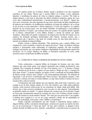 Visão Espírita da Bíblia                                             J. Herculano Pires


         No capítulo quatro de A Gênese, Kardec estuda o problema à luz das conquistas
científicas do seu tempo. Mostra que o poema bíblico da Criação é uma explicação
figurada, à semelhança da gênese de todas as religiões antigas, e conclui: "De todas as
antigas gêneses, a que mais se aproxima dos dados científicos modernos, apesar dos seus
erros, hoje evidentemente demonstrados, é incontestavelmente a de Moisés". Alguns dos
seus erros, acrescenta, são mais aparentes do que reais, decorrendo de falsas interpretações
de palavras nas traduções, de modificações semânticas ao longo dos milênios e de se tomar
ao pé da letra as suas expressões e formas alegóricas. O Livro dos Espíritos, no capítulo
primeiro de sua terceira parte, traz um estudo intitulado "Considerações e concordâncias
bíblicas referentes à Criação", que esclarece bem este assunto. No capítulo décimo segundo
de A Gênese, reproduzindo o texto bíblico, Kardec o estuda em relação aos dados
científicos, oferecendo um quadro comparativo da alegoria dos seis dias da criação com os
espíritos da formação geológica determinados pela Ciência. Acentua, porém, que a
concordância não é rigorosa e não pode ser tomada como tal, mas basta para provar a
intuição da realidade na alegoria bíblica.
         Kardec conclui o capítulo afirmando: "Não rejeitemos, pois, a gênese bíblica, mas
estudemo-la, como estudamos a história da origem dos povos". Hoje, os próprios teólogos
católicos e protestantes estão endossando as explicações espíritas. Há uma revolução
teológica em marcha, que vem apenas confirmar a legitimidade da interpretação espírita das
Escrituras. Só os crentes fanáticos da Bíblia, os literalistas amarrados ao texto, ainda
investem contra o Espiritismo de Bíblia em punho.


       21 - COMO DEUS TIROU O HOMEM DO BARRO OU PÓ DA TERRA

        Todos conhecemos a alegoria bíblica da formação do homem, mas nem todos
sabemos que, para muita gente, essa alegoria representa uma verdade incontestável, uma
realidade. Diz a tradução de Almeida, no Cap. II do Gênesis, vers. 7: "E formou o Senhor
Deus o homem do pó da terra, e soprou em seus narizes o fôlego da vida: e o homem foi
feito alma vivente". A mesma tradução, na edição revista e atualizada da Sociedade Bíblica
do Brasil, corrige "narizes" para "narinas" e faz outras pequenas alterações. Na tradução de
Figueiredo "o pó da terra" é substituído pelo "barro da terra". De qualquer maneira, o fato
essencial é o mesmo em todas as versões bíblicas, ou seja: Deus formou o homem da terra e
assoprou-lhe a vida nas narinas.
        O Espiritismo não pode admitir que essa alegoria, aliás muito bela e expressiva, seja
tomada ao pé da letra. Kardec admite, no Livro dos Espíritos, que Adão tenha realmente
existido, como possível sobrevivente de um cataclismo na região citada pela Bíblia. Mas
adverte que é mais razoável considerá-lo como um mito ou uma alegoria, "personificando
as primeiras idades do mundo". A espécie humana não começou por um só homem. Surgiu
na Terra pelo encadeamento natural da evolução dos seres. Em A Gênese, Kardec estuda a
posição do homem na escala animal e declara: "Por mais que isso possa ferir o seu orgulho,
o homem deve resignar-se a ver no seu corpo material o último elo da animalidade na
Terra". Há contradição, neste ponto, entre a Bíblia e o Espiritismo?
        Kardec responde acertadamente que não. Porque o Espiritismo apenas explica a
alegoria bíblica, dá-lhe a necessária interpretação, esclarece-nos quanto ao espírito da letra,
em vez de escravizar-nos à "letra que mata". Os que, pelo contrário, se apegam à letra,
acabam fazendo da Bíblia um livro absurdo, contraditório e inaceitável para as pessoas de


                                              16
 