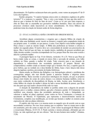 Visão Espírita da Bíblia                                           J. Herculano Pires


discernimento. Os Espíritos esclarecem bem esta questão, como vemos na pergunta 47 de O
Livro dos Espíritos.
        Kardec pergunta: "A espécie humana estava entre os elementos orgânicos do globo
terrestre?" E a resposta é a seguinte: "Sim, e veio a seu tempo; foi isso que deu motivo a
dizer-se que o homem foi feito do limo da terra". Como se vê, por esta clara resposta, a
obra de Deus não se assemelha aos grosseiros trabalhos humanos. Deus cria através de
processos cósmicos ainda inacessíveis ao nosso entendimento. Os livros bíblicos não
poderiam tratar da criação do homem senão de forma alegórica.


       22 - EVA E A COSTELA ADÃO: UM MITO DE ORIGEM SOCIAL

         Acreditam alguns comentaristas e exegetas que a alegoria bíblica da criação da
mulher tinha uma finalidade social: incutir no homem o respeito pela companheira tirada da
sua própria carne. A verdade, ao que parece, é outra. Esse objetivo seria melhor atingido se
Deus criasse o casal ao mesmo tempo. A Bíblia deu preferência ao homem e colocou a
mulher em segundo plano. O motivo deve ser a necessidade de atender aos preconceitos da
época. Mas é incrível que até hoje, no mundo inteiro, multidões de pessoas acreditem que
Adão dormiu sozinho e acordou acompanhado de Eva, porque Deus lhe tirou uma costela e
dela fez a primeira mulher.
         A passagem figura no Cap. II do Gênesis, versículos 18 a 25. Note-se que Deus já
havia criado todas as coisas, o mundo já estava feito e povoado de animais, com Adão
solitário no Éden, quando a mulher foi criada. Tudo concorre para a sua situação de
dependência e subserviência das sociedades patriarcais. O próprio Moisés não
compreenderia a mulher criada ao mesmo tempo que o homem. Por isso, o espírito-guia do
povo hebreu, que na verdade era o deus-familiar de Abrão, Isaac e Jacó, lançou mão dessa
alegoria ingênua e poética, proveniente de lendas folclóricas.
         Quem estuda, na História das Religiões e na Antropologia cultural, o problema das
cosmogonias antigas, não tem dúvida quanto à natureza lendária e alegórica dessa
passagem bíblica. Basta recordar os processos mitológicos de criação, em que os próprios
deuses eram tirados do corpo de outros deuses e as criaturas humanas também, como no
caso muito conhecido da descendência de Brama, na índia. Aceitar, pois, literalmente, o
relato bíblico da criação da mulher é deixar de lado a nossa faculdade de pensar, que Deus
nos deu para que seja usada e desenvolvida cada vez mais.
         A situação de dependência da mulher se justifica ainda com a alegoria do pecado
original, pois é a mulher, criatura inferior, que põe o homem a perder. O Cristianismo veio
modificar essa situação, típica das sociedades patriarcais de toda a Antiguidade, ao
valorizar a mulher no plano espiritual, como vemos no Novo Testamento, a começar do
nascimento do Messias. O Espiritismo, que representa o desenvolvimento natural do
Cristianismo, completa essa modificação, ao revelar que homem e mulher só existem como
expressões da vida nos planos inferiores.
         O espírito não tem sexo e se encarna neste ou naquele sexo de acordo com as suas
necessidades evolutivas. Por isso Jesus ensinou que os espíritos "nem se casam nem se dão
em casamento, pois são como os anjos do céu", como vemos na passagem de Mateus sobre
a ressurreição (Mateus, 22:23-33). E Paulo sustenta o mesmo princípio, afirmando que em
Cristo, na vida espiritual que ele nos oferece: "não há nem homem nem mulher". (Gaiatas,
3:28).


                                            17
 