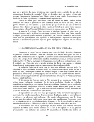 Visão Espírita da Bíblia                                           J. Herculano Pires


que não é próprio das raças primitivas, mas concorda com a opinião de que ela se
compunha de Espíritos já avançados". Caim era lavrador, Abel era pastor, e logo mais
veremos Caim casar-se (com quem?) ter filhos e construir uma cidade. Tratemos agora do
fratricídio de Caim, cujo símbolo é também dos mais significativos.
         Vemos na Bíblia que Caim matou Abel por ciúmes de Deus. Ambos haviam
oferecido ao Senhor as primícias de seus trabalhos; Caim, os frutos da terra, Abel, os
gordos rebentos do seu rebanho. O que mostra que já viviam na era das civilizações
agrárias. Mas o Senhor não gostou da oferta vegetal, preferindo a de carne. Como todos os
deuses antigos, o Deus Único da Bíblia também gostava mais de carnes que de frutas.
         A alegoria é evidente: Caim representa o egoísmo humano de uma raça em
desenvolvimento, Abel é a vítima inocente desse egoísmo feroz; Deus pune Caim, mas não
o aniquila, por que ele precisa continuar progredindo; e o Deus em causa não é o verdadeiro
Deus, mas um guia espiritual, que representa o Senhor perante a ingenuidade desse povo
nascente. É inacreditável que ainda hoje nos queira impingir essas alegorias em seu sentido
liberal!


       25 - CAIM FUNDOU UMA CIDADE SEM TER QUEM HABITÁ-LA!

         Com quem se casou Caim, ao retirar-se para a terra do Node? Se Adão e Eva eram
as primeiras criaturas humanas. Caim era a terceira. Não haveria mais gente em toda a
Terra. Mas a Bíblia nos conta o seguinte: "E coabitou Caim com sua mulher; ela concebeu
e deu à luz Enoque. Caim edificou uma cidade e lhe chamou Enoque, o nome de seu filho".
(Gênesis, IV: 17). Não há explicação teológica que possa resolver as contradições do texto.
É evidente que Caim não era a terceira criatura da Terra, mas apenas o primeiro
descendente de uma nova raça, que surgia num mundo já povoado e evoluído.
        A mulher de Caim era de outra raça, do povo que habitava a terra de Node. Os
costumes da época ressaltam de todo o texto. Ao construir uma cidade, Caim lhe deu o
nome do filho, homenagem comum nos tempos antigos e ainda hoje comum entre os
pioneiros de zonas novas. E com que povo ia Caim povoar a sua cidade? Pensaria em faze-
lo apenas com a sua geração? Claro que isso seria absurdo. Era o povo de Node que teria de
habitar a cidade de Caim.
        O fato mesmo de Caim ser pastor e Abel lavrador já nos mostra que Adão e Eva
viviam numa civilização constituída. Se já havia profissões, divisão do trabalho,
especialização da produção e até mesmo fundação de cidades, é evidente que o mundo não
estava começando, mas já havia começado há muito tempo. Não se pode ajeitar as coisas,
diante destes dados do texto. O que se pode e deve fazer é interpretar o texto, desvendar-lhe
o sentido, decifrar-lhe o símbolo como o fez Kardec.
        A raça adâmica era uma nova raça que surgia na Terra, proveniente de migrações
espirituais. Sua missão era auxiliar o desenvolvimento do planeta, ajudar os seus habitantes
primitivos a se elevarem espiritualmente. Não surgia milagrosamente, mas de forma
natural, por descendência biológica de outras raças mais aperfeiçoadas. Entretanto, como
era necessário preservar a condição evolutiva dessa raça, a fim de que ela não se perdesse
na animalidade terrena, a Bíblia usou o mito da criação direta de Adão e Eva por Deus.
        A descendência de Caim e a genealogia do povo hebreu, que vêm nos versículos
seguintes da Bíblia, desse mesmo capítulo IV: 17-26, e do capítulo V: l -32, provam
precisamente o que acabamos de acentuar. Os casamentos ali referidos não podem ser


                                             19
 