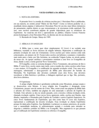 Visão Espírita da Bíblia                                            J. Herculano Pires


                                 VISÃO ESPÍRITA DA BÍBLIA

       l - NOTA DA EDITORA

        O presente livro é a reunião de crônicas escritas por J. Herculano Pires e publicadas,
em sua maioria, no extinto jornal "Diário de São Paulo". Como os leitores poderão ver, a
atualidade destas páginas é indiscutível. Herculano Pires foi um dos mais felizes intérpretes
do pensamento espírita dentre os que reencarnaram e já retornaram ávida espiritual. Por
isso, seus escritos constituem páginas de grande importância para os estudiosos do
Espiritismo. Ao reuni-las em livro e apresentá-las ao público, Edições Correio Fraterno
presta homenagem a José Herculano Pires, no décimo ano de seu desencarne.
        S. Bernardo do Campo. Março de 1989.


       2 - BÍBLIA E EVANGELHO

        A Bíblia (que o nome quer dizer simplesmente: O Livro) é na verdade uma
biblioteca, reunindo os livros diversos da religião hebraica. Representa a codificação da
primeira revelação do ciclo do Cristianismo. Livros escritos por vários autores estão nela
colecionados, em número de 42. Foram todos escritos em hebraico e aramaico e traduzidos
mais tarde para o latim, por São Jerônimo, na conhecida Vulgata Latina, no século quinto
da nossa era. As igrejas católicas e protestantes reuniram a esse livro os Evangelhos de
Jesus, dando a estes o nome geral de Novo Testamento.
        O Evangelho, como se costuma designar o Novo Testamento, não pertence de fato à
Bíblia. É outro livro, escrito muito mais tarde, com a reunião dos vários escritos sobre Jesus
e seus ensinos. O Evangelho é a codificação da segunda revelação cristã. Traz uma nova
mensagem, substituindo o deus-guerreiro da Bíblia pelo deus-amor do Sermão da
Montanha. No Espiritismo não devemos confundir esses dois livros, mas devemos
reconhecer a linha histórica e profética, a linhagem espiritual que os liga. São, portanto,
dois livros distintos.

        O Espiritismo
        A antiga religião hebraica é geralmente conhecida como Mosaísmo, porque surgiu e
se desenvolveu com Moisés. A nova religião dos Evangelhos é designada como
Cristianismo, porque vem do ensino do Cristo. Mas, assim como nas páginas da Bíblia lado
o advento do Cristo, também nas páginas do está anunciado o advento do Espírito de
Verdade. Este advento se deu no século passado, com a terceira e última revelação cristã,
chamada revelação espírita. Cinco novos livros aparecem, então, escritos por Kardec, mas
ditados, inspirados e Orientados pelo Espírito de Verdade e outros Espíritos Superiores. Os
cinco livros fundamentais do Espiritismo, que têm como base O Livro dos Espíritos,
representam a codificação da terceira revelação. Essa revelação se chama Espiritismo
porque foi dada pelos Espíritos. Sua finalidade é esclarecer os ensinos anteriores, de acordo
com a mentalidade moderna, já suficientemente arejada e evoluída para entender as
alegorias e símbolos contidos na Bíblia e no Evangelho. Mas enganam-se os que pensam
que a Codificação do Espiritismo contraria ou reforma o Evangelho.




                                              2
 