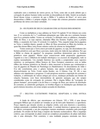 Visão Espírita da Bíblia                                            J. Herculano Pires


explicados sem a existência de outros povos, na Terra, como não se pode admitir que a
corrupção do gênero humano tenha ocorrido na descendência de Adão. Insistir na aceitação
literal dessas coisas, a pretexto de que a Bíblia é "a palavra de Deus", só serve para
desmoralizar a Bíblia e a própria religião. Já é tempo das criaturas pensantes examinarem
problemas tão sérios com maior seriedade.


       26 - OS FILHOS DE DEUS CASARAM COM AS FILHAS DOS HOMENS

        Como se multiplicou a raça adâmica na Terra? O capítulo VI do Gênesis nos conta
isso. E os versículos de l a 7 confirmam plenamente que Adão não era o primeiro homem
nem Eva a primeira mulher. Vemos no versículo 2 a distinção entre os adâmicos, chamados
filhos de Deus, e as suas esposas, chamadas filhas dos homens. Explica, pois, a própria
Bíblia, o casamento de Caim. O versículo 4 é explícito: "Ora, naquele tempo havia gigantes
na Terra; e também depois, quando os filhos de Deus possuíram as filhas dos homens, as
quais lhes deram filhos; estes foram valentes varões de renome na Antiguidade".
        Vemos assim que a Terra estava povoada de gigantes, ou seja, dos descendentes dos
homens primitivos com que Deus a povoara, muito antes da vinda da raça adâmica. Por que
a Bíblia os chama de gigantes? As pesquisas científicas demonstram que os homens
primitivos eram gigantes. Muitas raças conservavam ainda proporções gigantescas.
Ligando-se a isso a influência da tradição mitológica e os excessos de imaginação, tudo se
explica racionalmente. Um exemplo histórico nos auxilia a compreender esses supostos
mistérios: os portugueses (filhos brancos do Deus Europeu) casaram-se com as índias
(filhos dos homens primitivos no Brasil) e deles nasceram os homens que continuariam a
raça de gigantes do Planalto de Piratininga (os Bandeirantes). Os descendentes de Adão e
Eva não constituíram, pois, o gênero humano, mas apenas contribuíram para o seu
desenvolvimento na Terra. Como ensina Kardec, em A Gênese, Cap. XI :40, a raça
adâmica veio impulsionar o progresso. E todo progresso acarreta a superação de costumes e
tradições, a substituição de valores antigos por novos, mudanças profundas nas formas de
relações humanas, com fases intermediárias de aparente anarquia, que são sempre
consideradas como de corrupção de costumes. Daí o dogma bíblico da "corrupção do
gênero humano", provocando a ira de Deus e o castigo de Deus, por motivo de dissolução
de costumes, as catástrofes geológicas, as trombas d'água e as inundações que dizimam em
geral criaturas inocentes, em zonas sempre acusadas de dissolutas.


    27 - DILUVIO: CATÁSTROFE PARCIAL ADAPTADA A UMA ANTIGA
LENDA

        A lenda do dilúvio, que encontramos em Gênesis: VII e VIII, é uma dessas
passagens bíblicas que só podem ser tomadas ao pé da letra pelo fanatismo e a ignorância.
Pouco importa que durante séculos as religiões cristãs, com seus doutores e sacerdotes,
tenham sustentado a realidade literal dessa lenda. A verdade histórica é apenas esta: a lenda
do dilúvio corresponde a um dos arquétipos mentais atualmente estudados pela psicologia
profunda. Os estudos de Karl Jung a respeito são bastante esclarecedores. Mas o arquétipo
coletivo, que corresponde no plano social aos complexos psicanalíticos do plano individual,
não é uma abstração. Pelo contrário, é uma realidade psíquica enraizada nos fatos


                                             20
 