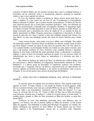 Visão Espírita da Bíblia                                           J. Herculano Pires


concretos. O dilúvio bíblico, por isso mesmo, tem duas faces: uma é a realidade histórica, a
ocorrência real da catástrofe; outra é a interpretação alegórica, enraizada no arquétipo
coletivo e que o texto sagrado nos oferece.
         O Livro dos Espíritos explica o problema do dilúvio através dessas duas faces, a
real e a lendária. É o que vemos nos seu item 59, nas "Considerações e Concordâncias
Bíblicas referentes à Criação", que se podem resumir nestas palavras: "O dilúvio de Noé foi
uma catástrofe parcial, que se tomou pelo cataclismo geológico". Aliás, essa afirmação de
Kardec foi posteriormente confirmada pelas investigações científicas. O arqueólogo inglês
sir Charles Leonardo Woolley descobriu ao norte de Basora, próximo ao Golfo Pérsico, ao
dirigir escavações para a descoberta dos restos da cidade de Ur, as camadas de lama do
dilúvio mencionado na Bíblia. Pesquisas posteriores completaram a descoberta. O dilúvio
parcial do delta dos rios Tigre e Eufrates é hoje uma realidade atestada pela Ciência. Foi
esse dilúvio, ou seja, essa inundação parcial, que serviu de motivo histórico para a lenda
bíblica.
         Como acentua Kardec, nada perdeu com isso a Bíblia, nem a Religião. Mas ambas
são diminuídas quando o fanatismo insiste em defender um absurdo, quando teima em dizer
que Deus afogou o mundo nas águas de uma chuva de quarenta dias e fez Noé salvar-se,
com a própria família e as privilegiadas famílias dos animais de cada espécie existente, para
que a vida pudesse continuar na Terra. Sustentar como realidade histórica a figuração
ingênua de uma lenda, conferindo-lhe ainda autoridade divina, é ridicularizar o sentimento
religioso e minar as bases da concepção espiritual do mundo. Foi esse processo infeliz de
ridicularização que levou o nosso tempo ao materialismo e à descrença que hoje o
dominam.
         Que diriam os fanáticos da "palavra de Deus" ao saberem que o dilúvio bíblico tem
por antecessores o dilúvio babilônico de Gilgamesch, historicamente chamado de "o Noé
babilônico", e o dilúvio grego de Deucalião? O Espiritismo esclarece esse problema,
mostrando que o "arquétipo coletivo" de dilúvio é responsável pelo seu aparecimento em
diversos capítulos da História das Religiões, e até mesmo na pré-história, entre os povos
selvagens. É esse um dos pontos mais curiosos da psicologia das Religiões.


     28 - ADÃO NÃO FOI O PRIMEIRO HOMEM, MAS APENAS O PRIMEIRO
HEBREU

        O versículo quarto do capítulo sexto do Gênesis informa: "Ora, naquele tempo havia
gigantes na Terra". O tempo referido é o da criação do homem. Se havia gigantes, Adão
não era o primeiro homem, tanto mais que a própria Bíblia nos diz que os "filhos de Deus",
que eram Adão e sua descendência, casavam-se com as "filhas dos homens". É o que
vemos no versículo dois do Cap. VI: "Vendo os filhos de Deus que as filhas dos homens
eram formosas, tomaram para si mulheres", e ainda no versículo quarto, já acima citado: "e
também depois, quando os filhos de Deus possuíram as filhas dos homens, as quais lhes
deram filhos".
        Verifica-se no texto uma dubiedade, parecendo haver uma diferença entre os
gigantes e os homens, mas não se poderia explicar as "filhas dos homens", se não fossem
filhas dos gigantes. Essa dubiedade se explica pela Mitologia. Os gigantes, na verdade, são
figuras mitológicas que aparecem no texto bíblico, da mesma maneira que nos textos
hindus, egípcios e na "Gigantemaquia", poema que se considera como fragmento


                                             21
 