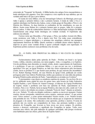 Visão Espírita da Bíblia                                              J. Herculano Pires


extraviado da "Teogonia" de Hesiodo. A Bíblia herdou dos antigos livros mesopotâmicos a
lenda mitológica dos gigantes. Esse fato comprova a tese espírita da raça adâmica, que na
verdade nada mais é do que o povo hebreu.
        O exame do texto bíblico, à luz da Antropologia Cultural e da Mitologia, prova que
Adão é apenas o primeiro hebreu e não o primeiro homem. A lenda de Adão e Eva é o
capítulo mitológico da História dos Judeus, como a lenda grega de Deucalião e Pirra é o da
História dos Hebreus. As duas histórias se confundem, de tão semelhantes, no caso do
dilúvio. Assim como Heleno foi o primeiro homem para os gregos, Adão foi o primeiro
para os judeus. A falta de conhecimento histórico e a falsa interpretação teológica da Bíblia
transformaram uma antiga lenda mitológica em verdade revelada. O Espiritismo não
endossa esse absurdo.
        Curioso notar que Deucalião, o Noé grego, e Pirra, sua mulher, tiveram três filhos,
como aconteceu com Adão e Eva e depois com Noé. Em todas essas coincidências
comprova-se a origem mitológica e a presença dos arquétipos coletivos nas passagens
supostamente históricas da Bíblia. Querer sustentar a realidade desses relatos ingênuos e
impô-los ao povo como verdade divina é querer confundir religião com superstição. O
Espiritismo prefere esclarecer esses problemas à luz da razão.


     29 - O PAPEL DOS PROFETAS NA BÍBLIA E NO CULTO DA IGREJA
PRIMITIVA

        Esclarecimentos dados pelas epístolas de Paulo - Profetas em Israel e na Igreja
Cristã, e sibilas, oráculos e pitonisas, nos meios pagãos - João, o evangelista, e os Espíritos.
Um dos problemas mais discutidos no mundo cristão, desde o aparecimento do Espiritismo,
é o profetismo. O que era o profetismo bíblico, e o que era por sua vez, o profetismo
apostólico? Por que, na Igreja Primitiva, ao lado dos vários responsáveis pelo movimento
cristão, havia os profetas? E o que faziam esses profetas, do que estavam eles incumbidos?
O rev. Robert Hastings Nichols, em suas História da Igreja Cristã, publicada em versão
portuguesa pela Casa Editora Presbiteriana, lembra que podemos ter uma idéia das práticas
da Igreja Primitiva pelas epístolas de Paulo, "especialmente as enviadas aos Coríntios".
        É precisamente o que dizem os estudiosos espíritas do assunto. No seu livro De cá e
de Lá, publicado nesta capital há cerca de quinze anos, pela livraria da União Federativa
Espírita Paulista, o prof. Romeu do Amaral Camargo, ex-diácono da l Igreja Presbiteriana
da Capital, estuda o problema com base nas epístolas de Paulo, especialmente na l
Coríntios. Para o rev. Nichols, havia na Igreja Primitiva, dois tipos de culto, sendo um "o da
oração" e outro o da refeição em comum, a chamada "Festa do Amor". Quanto ao primeiro,
diz o rev. Nichols: "O culto era dirigido conforme o espírito os movia no momento. Faziam
orações, davam testemunho, ministravam certos ensinos, cantavam saímos". O que seriam
esses "certos ensinos", e como seriam ministrados? Noutro trecho, o rev. Nichols levanta
uma pontinha do véu: "O Novo Testamento fala de oficiais que se ocupavam do ministério
da pregação e do ensino. São conhecidos como apóstolos, profetas e mestres. O nome de
apóstolo não era restrito aos companheiros de Jesus, mas pertencia também a outros
pioneiros do Evangelho, que levavam as boas novas aos novos campos. Os profetas,
mestres e doutores, esclareciam o significado dos Evangelhos às igrejas. Todos esses
exerciam seus ofícios, não pela indicação de qualquer autoridade, mas porque revelavam
estar habilitados para tais ofícios, pêlos dons do Espírito Santo".


                                              22
 