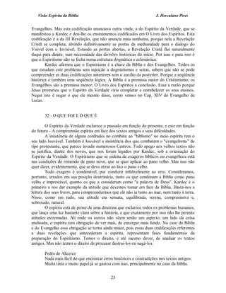 Visão Espírita da Bíblia                                           J. Herculano Pires


Evangelhos. Mas esta codificação anunciava outra vinda, a do Espírito da Verdade, que se
manifestou a Kardec e deu-lhe os ensinamentos codificados em O Livro dos Espíritos. Esta
codificação é a da III Revelação, que não anuncia mais nenhuma, porque nela a Revelação
Cristã se completa, abrindo definitivamente as portas da mediunidade para o dialogo do
Visível com o Invisível. Estando as portas abertas, a Revelação Cristã flui naturalmente
daqui para diante, sem necessidade das divisões históricas do início. Por isso e para isso é
que o Espiritismo não se fecha numa estrutura dogmática e eclesiástica.
        Kardec afirmou que o Espiritismo é a chave da Bíblia e dos Evangelhos. Todos os
que estudam este problema sem sujeição a dogmatismos e seitas, sabem que não se pode
compreender as duas codificações anteriores sem o auxílio da posterior. Porque a seqüência
histórica é também uma seqüência lógica. A Bíblia é a premissa maior do Cristianismo; os
Evangelhos são a premissa menor; O Livro dos Espíritos a conclusão. Essa a razão porque
Jesus prometeu que o Espírito da Verdade viria completar e restabelecer os seus ensinos.
Negar isto é negar o que ele mesmo disse, como vemos no Cap. XIV do Evangelho de
Lucas.


       32 - O QUE FOI E Ó QUE É

        O Espírito da Verdade esclarece o passado em função do presente, e este em função
do futuro - A compreensão espírita em face dos textos antigos e suas dificuldades.
        A insistência de alguns confrades no combate ao "biblismo" no meio espírita tem o
seu lado louvável. Também é louvável a insistência dos que combatem o "evangelismo" de
tipo protestante, que parece invadir numerosos Centros. Todo apego aos velhos textos não
se justifica, diante dos novos, que nos foram legados por Kardec, sob a orientação do
Espírito da Verdade. O Espiritismo que se enfeita de exageros bíblicos ou evangélicos está
nas condições do remendo de pano novo, que se quer aplicar ao pano velho. Mas isso não
quer dizer, evidentemente, que se deva atirar ao lixo o pano velho.
        Todo exagero é condenável, por conduzir infalivelmente ao erro. Consideramos,
portanto, errados em sua posição doutrinária, tanto os que condenam a Bíblia como pano
velho e imprestável, quanto os que a consideram como "a palavra de Deus". Kardec é o
primeiro a nos dar exemplo da atitude que devemos tomar em face da Bíblia. Basta-nos a
leitura dos seus livros, para compreendermos que ele não ia tanto ao mar, nem tanto à terra.
Nisso, como em tudo, sua atitude era sensata, equilibrada, serena, compreensiva e,
sobretudo, natural.
        O espírita está de posse de uma doutrina que esclarece todos os problemas humanos,
que lança uma luz bastante clara sobre a história, e que exatamente por isso não lhe permite
atitudes extremadas. Ali onde os outros não vêem senão um aspecto, um lado da coisa
analisada, o espírita tem obrigação de ver mais, de enxergar mais fundo. No caso da Bíblia
e do Evangelho essa obrigação se torna ainda maior, pois essas duas codificações referentes
a duas revelações que antecederam a espírita, representam fases fundamentais da
preparação do Espiritismo. Temos o direito, e até mesmo dever, de analisar os textos
antigos. Mas não temos o direito de procurar destrui-los ou negá-los.

       Pedra de Alicerce
       Nada mais fácil do que encontrar erros históricos e contradições nos textos antigos.
       Muita tinta e muito papel já se gastou com isso, principalmente no caso da Bíblia.


                                            25
 