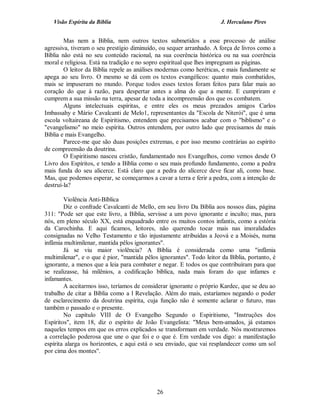 Visão Espírita da Bíblia                                           J. Herculano Pires


        Mas nem a Bíblia, nem outros textos submetidos a esse processo de análise
agressiva, tiveram o seu prestígio diminuído, ou sequer arranhado. A força de livros como a
Bíblia não está no seu conteúdo racional, na sua coerência histórica ou na sua coerência
moral e religiosa. Está na tradição e no sopro espiritual que lhes impregnam as páginas.
        O leitor da Bíblia repele as análises modernas como heréticas, e mais fundamente se
apega ao seu livro. O mesmo se dá com os textos evangélicos: quanto mais combatidos,
mais se impuseram no mundo. Porque todos esses textos foram feitos para falar mais ao
coração do que à razão, para despertar antes a alma do que a mente. E cumpriram e
cumprem a sua missão na terra, apesar de toda a incompreensão dos que os combatem.
        Alguns intelectuais espíritas, e entre eles os meus prezados amigos Carlos
Imbassahy e Mário Cavalcanti de Melo1, representantes da "Escola de Niterói", que é uma
escola voltaireana de Espiritismo, entendem que precisamos acabar com o "biblismo" e o
"evangelismo" no meio espírita. Outros entendem, por outro lado que precisamos de mais
Bíblia e mais Evangelho.
        Parece-me que são duas posições extremas, e por isso mesmo contrárias ao espírito
de compreensão da doutrina.
        O Espiritismo nasceu cristão, fundamentado nos Evangelhos, como vemos desde O
Livro dos Espíritos, e tendo a Bíblia como o seu mais profundo fundamento, como a pedra
mais funda do seu alicerce. Está claro que a pedra do alicerce deve ficar ali, como base.
Mas, que podemos esperar, se começarmos a cavar a terra e ferir a pedra, com a intenção de
destruí-la?

        Violência Anti-Bíblica
        Diz o confrade Cavalcanti de Mello, em seu livro Da Bíblia aos nossos dias, página
311: "Pode ser que este livro, a Bíblia, servisse a um povo ignorante e inculto; mas, para
nós, em pleno século XX, está enquadrado entre os muitos contos infantis, como a estória
da Carochinha. E aqui ficamos, leitores, não querendo tocar mais nas imoralidades
consignadas no Velho Testamento e tão injustamente atribuídas a Jeová e a Moisés, numa
infâmia multimilenar, mantida pêlos ignorantes".
        Já se viu maior violência? A Bíblia é considerada como uma "infâmia
multimilenar", e o que é pior, "mantida pêlos ignorantes". Todo leitor da Bíblia, portanto, é
ignorante, a menos que a leia para combater e negar. E todos os que contribuíram para que
se realizasse, há milênios, a codificação bíblica, nada mais foram do que infames e
infamantes.
        A aceitarmos isso, teríamos de considerar ignorante o próprio Kardec, que se deu ao
trabalho de citar a Bíblia como a l Revelação. Além do mais, estaríamos negando o poder
de esclarecimento da doutrina espírita, cuja função não é somente aclarar o futuro, mas
também o passado e o presente.
        No capítulo VIII de O Evangelho Segundo o Espiritismo, "Instruções dos
Espíritos", item 18, diz o espírito de João Evangelista: "Meus bem-amados, já estamos
naqueles tempos em que os erros explicados se transformam em verdade. Nós mostraremos
a correlação poderosa que une o que foi e o que é. Em verdade vos digo: a manifestação
espírita alarga os horizontes, e aqui está o seu enviado, que vai resplandecer como um sol
por cima dos montes".




                                             26
 