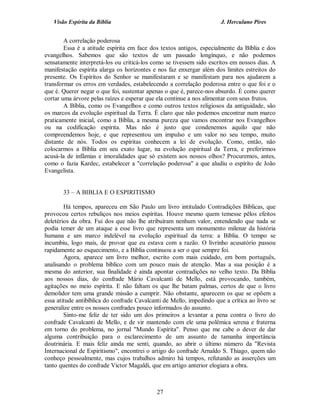 Visão Espírita da Bíblia                                           J. Herculano Pires


        A correlação poderosa
        Essa é a atitude espírita em face dos textos antigos, especialmente da Bíblia e dos
evangelhos. Sabemos que são textos de um passado longínquo, e não podemos
sensatamente interpretá-los ou criticá-los como se tivessem sido escritos em nossos dias. A
manifestação espírita alarga os horizontes e nos faz enxergar além dos limites estreitos do
presente. Os Espíritos do Senhor se manifestaram e se manifestam para nos ajudarem a
transformar os erros em verdades, estabelecendo a correlação poderosa entre o que foi e o
que é. Querer negar o que foi, sustentar apenas o que é, parece-nos absurdo. É como querer
cortar uma árvore pelas raízes e esperar que ela continue a nos alimentar com seus frutos.
        A Bíblia, como os Evangelhos e como outros textos religiosos da antiguidade, são
os marcos da evolução espiritual da Terra. É claro que não podemos encontrar num marco
praticamente inicial, como a Bíblia, a mesma pureza que vamos encontrar nos Evangelhos
ou na codificação espírita. Mas não é justo que condenemos aquilo que não
compreendemos hoje, e que representou um impulso e um valor no seu tempo, muito
distante de nós. Todos os espíritas conhecem a lei de evolução. Como, então, não
colocarmos a Bíblia em seu exato lugar, na evolução espiritual da Terra, e preferirmos
acusá-la de infâmias e imoralidades que só existem aos nossos olhos? Procuremos, antes,
como o fazia Kardec, estabelecer a "correlação poderosa" a que aludiu o espírito de João
Evangelista.


       33 – A BIBLIA E O ESPIRITISMO

        Há tempos, apareceu em São Paulo um livro intitulado Contradições Bíblicas, que
provocou certos rebuliços nos meios espíritas. Houve mesmo quem temesse pêlos efeitos
deletérios da obra. Fui dos que não lhe atribuíram nenhum valor, entendendo que nada se
podia temer de um ataque a esse livro que representa um monumento milenar da história
humana e um marco indelével na evolução espiritual da terra: a Bíblia. O tempo se
incumbiu, logo mais, de provar que eu estava com a razão. O livrinho acusatório passou
rapidamente ao esquecimento, e a Bíblia continuou a ser o que sempre foi.
        Agora, aparece um livro melhor, escrito com mais cuidado, em bom português,
analisando o problema bíblico com um pouco mais de atenção. Mas a sua posição é a
mesma do anterior, sua finalidade é ainda apontar contradições no velho texto. Da Bíblia
aos nossos dias, do confrade Mário Cavalcanti de Mello, está provocando, também,
agitações no meio espírita. E não faltam os que lhe batam palmas, certos de que o livro
demolidor tem uma grande missão a cumprir. Não obstante, aparecem os que se opõem a
essa atitude antibíblica do confrade Cavalcanti de Mello, impedindo que a crítica ao livro se
generalize entre os nossos confrades pouco informados do assunto.
        Sinto-me feliz de ter sido um dos primeiros a levantar a pena contra o livro do
confrade Cavalcanti de Mello, e de vir mantendo com ele uma polêmica serena e fraterna
em torno do problema, no jornal "Mundo Espírita". Penso que me cabe o dever de dar
alguma contribuição para o esclarecimento de um assunto de tamanha importância
doutrinária. E mais feliz ainda me senti, quando, ao abrir o último número da "Revista
Internacional de Espiritismo", encontrei o artigo do confrade Arnaldo S. Thiago, quem não
conheço pessoalmente, mas cujos trabalhos admiro há tempos, refutando as asserções um
tanto quentes do confrade Victor Magaldi, que em artigo anterior elogiara a obra.



                                             27
 