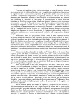 Visão Espírita da Bíblia                                           J. Herculano Pires


         Penso que nós, espíritas, temos o dever de analisar as coisas de maneira serena e
compreensiva, pois foi a lição de Kardec e esse é o espírito da nossa doutrina. Sim, porque
o Espiritismo não é uma doutrina dogmática, de postulados rígidos, mas uma doutrina
evolutiva e amplamente compreensiva, que procura entender a vida em todas as suas
manifestações, entendendo, portanto, o processo geral da evolução humana. Há espíritas
que condenam a Psicanálise, o Darwinismo, o Existencialismo, e outras doutrinas
científicas e filosóficas, numa atitude fechada de fanáticos religiosos, sem procurarem
compreender a razão de ser dessas doutrinas e o que elas representam no imenso esforço do
homem para interpretar o mundo e a vida. Há outros que condenam a Bíblia, como há os
que condenam os próprios Evangelhos, e ainda os que condenam o Cristianismo, afirmando
que o Espiritismo nada tem a ver com ele. Todas essas atitudes dogmáticas discordam
daquilo que chamamos o espírito da doutrina. O Espiritismo não condena: explica. E,
explicando, justifica os erros humanos, procurando corrigi-los pela compreensão e não pela
coação.
         No tocante à Bíblia, é o que podemos ver em Kardec. A Bíblia é para ele um livro
de grande importância histórica, pois representa a codificação da I Revelação. A seguir,
vêm os Evangelhos, que são a codificação da II Revelação. E depois, como sabemos, O
Livro dos Espíritos e as obras que o completam, formando a codificação do Espiritismo.
Todo um processo histórico está representado nessa trilogia. Se o confrade Mário
Cavalcanti de Mello tivesse compreendido isso, em vez de escrever um livro demolidor,
aproveitaria o sugestivo título que usou, Da Bíblia aos nossos dias, para mostrar a beleza, a
harmonia e a grandeza dessa extraordinária seqüência das fases evolutivas da humanidade
terrena.
         Citemos um trecho esclarecedor de Kardec em A Gênese. Trata-se do número 6 do
capítulo quatro: "A Bíblia, evidentemente, encerra fatos que a razão, desenvolvida pela
ciência, não poderia hoje aceitar, e outros que parecem estranhos e derivam de costumes
que já não são os nossos. Mas, a par disso, haveria parcialidade em se não reconhecer que
ela encerra grandes e belas coisas. A alegoria ocupa, ali, considerável espaço, ocultando
sob o seu véu sublimes verdades, que se patenteiam, desde que se desça ao âmago do
pensamento, pois logo desaparece o absurdo".
         Nada se pode querer de mais claro, mais preciso e mais belo. Kardec revela a mais
serena e elevada compreensão da Bíblia, e essa deve ser a nossa compreensão de espíritas
em face do grande livro. O confrade Cavalcanti de Mello, que conheço e admiro, partiu de
uma premissa falsa, ao escrever a sua obra de crítica bíblica. Sua intenção, cuja pureza
reconheço e louvo, foi a de defender o Espiritismo contra o fanatismo bíblico. Mas mesmo
nesse terreno a posição de ataque não pode surtir efeito, pois os que se apegam à Bíblia só
poderão revoltar-se com a crítica ferina e impiedosa do grande livro. Partisse da idéia de
que a Bíblia é a codificação da l Revelação, o livro que encerra, na sua linguagem
dramática e alegórica, milenares experiências do homem na procura da Verdade e do Bem,
e chegaria facilmente à conclusão de que é um livro do passado, que os Evangelhos e o
Espiritismo superaram.
         Não se entenda, porém, que falando de superação, - do ponto de vista histórico, -
esteja eu endossando a afirmação de que a Bíblia é objeto de museu. Não. A Bíblia, como
todos os grandes textos que encerram verdades reveladas, é um monumento imperecível.
Como bem disse Kardec, os que souberem levantar os véus da alegoria encontrarão na
Bíblia os mesmos e eternos princípios esclarecidos mais tarde por Jesus e pelo Espírito da
Verdade. As matanças, os horrores, as imoralidades que o confrade Cavalcanti de Mello


                                             28
 