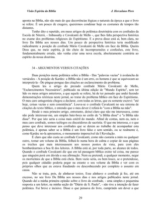 Visão Espírita da Bíblia                                           J. Herculano Pires


aponta na Bíblia, não são mais do que decorrências lógicas e naturais da época a que o livro
se refere. É um pouco de exagero, querermos condenar hoje os costumes de tempos tão
distantes.
        Tenho dito e repetido, em meus artigos de polêmica doutrinária com os confrades da
Escola de Niterói, - Imbassahy e Cavalcanti de Mello -, que lhes falta perspectiva histórica
no exame dos problemas religiosos do Espiritismo. E a prova disso está aí, bem clara, no
livro Da Bíblia aos nossos dias. Um pouco de perspectiva histórica teria modificado
radicalmente a posição do confrade Mário Cavalcanti de Mello em face da Bíblia. Queira
Deus que, no meio espírita, já tão cheio de incompreensões e confusões, este livro,
fundamentalmente errado, não venha criar uma nova escola, absolutamente contrária ao
espírito da nossa doutrina.


       34 - ARGUMENTOS VERSUS CITAÇÕES

        Duas posições numa polêmica sobre a Bíblia - Das "palavras vazias" à avalancha de
versículos - A posição de Kardec: a Bíblia não é um erro, os homens é que se equivocam ao
interpretá-la - Do pingue-pongue das citações ao esclarecimento do problema.
        Quem leu o artigo do prezado confrade Mário Cavalcanti de Mello,
"Esclarecimentos Necessários", publicado na última edição de "Mundo Espírita", sem ter
lido os meus artigos anteriores, a que aquele se refere, há de ter pensado que andei fazendo
demonstrações retóricas neste jornal, ao tratar do problema bíblico em face do Espiritismo.
O meu caro antagonista chegou a declarar, com todas as letras, que eu somente escrevi: "até
hoje, coisas vazias e sem consistência". Louva-se o confrade Cavalcanti no seu sistema de
citações do texto bíblico, e entendo que o meu dever é refutá-lo "com a Bíblia na mão".
        Desde o meu primeiro artigo, entretanto, deixei claro que não me interessava, como
não pode interessar-me, um simples bate-boca no estilo de "a Bíblia disse" e "a Bíblia não
disse". Por que isto seria a coisa mais estéril do mundo. Afinal de contas, nem eu, nem o
meu caro confrade, somos teólogos ou discutidores de sacristia. O que me interessa, e o que
penso que deve interessar aos confrades que se derem ao trabalho de acompanhar esta
polêmica, é apenas saber se a Bíblia é um livro falso e sem sentido, ou se realmente é,
como Kardec no-la apresentou, o monumento imperecível da I Revelação.
        É claro que não custa ao confrade Cavalcanti, como não custaria a mim ou qualquer
outro, tomar um volume da Bíblia, folheá-lo numa hora de calma e copiar de suas páginas
os trechos que mais interessassem aos nossos pontos de vista, para com eles
bombardearmos a boa fé dos leitores. A Bíblia está aí, por toda parte, ao alcance de todos.
Quando o confrade Cavalcanti diz que em tal passagem bíblica existe tal coisa, me parece
que ninguém porá em dúvida a sua afirmação. Nem eu pretendi, a qualquer momento, negar
os morticínios de que a Bíblia está cheia. Bem vazio seria, ou bem louco, se o pretendesse,
pois qualquer cidadão poderia pegar na estante o seu volume da Bíblia e ver com os
próprios olhos que eu estava fraudando ou desconhecendo por completo o assunto em
causa.
        Não se trata, pois, de alinhavar textos. Esse alinhavo o confrade já fez, até em
excesso, no seu livro Da Bíblia aos nossos dias e nos artigos publicados neste jornal.
Quando dei a minha primeira opinião sobre o livro do confrade, - uma simples e pequenina
resposta a um leitor, na minha seção do "Diário de S. Paulo", - não tive a intenção de fazer
polêmica. Fui breve e incisivo. Disse o que pensava do livro, cumprindo um dever a que


                                            29
 