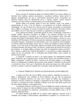 Visão Espírita da Bíblia                                           J. Herculano Pires


       3 - SENTIDO HISTÓRICO DA BÍBLIA E A SUA NATUREZA PROFÉTICA

         Qual a posição do Espiritismo diante do problema bíblico? Os recentes debates na
televisão entre espíritas, pastores protestantes e sacerdotes católicos, deram motivo a
algumas incompreensões, de que se aproveitaram adversários pouco escrupulosos da
Doutrina Espírita, para lhe desfecharem novos e injustos ataques. Vamos procurar
esclarecer, por estas colunas, a posição espírita, como já havíamos prometido.
         Kardec define essa posição, desde O Livro dos Espíritos, como a de estudo e
esclarecimento do texto, à luz da História e na perspectiva da evolução espiritual da
Humanidade. No cap. III deste livro, final do item 59, depois de analisar as contradições
entre a Bíblia e as Ciências, no tocante à criação do mundo, ele declara: "Devemos concluir
que a Bíblia é um erro? Não; mas que os homens se enganaram na sua interpretação".
         Essas palavras de Kardec, sustentadas através de toda a Codificação, esclarecem a
posição espírita. Devemos reconhecer na Bíblia a sua natureza profética (ou seja:
mediúnica), encerrando a l Revelação, no ciclo histórico das revelações cristãs. Esse ciclo
começa com Moisés (l Revelação), define-se com Jesus (II Revelação) e encerra-se com o
Espiritismo (III Revelação). Os leitores encontrarão explicações detalhadas a respeito em O
Evangelho Segundo o Espiritismo, de Allan Kardec, que é um manual de moral evangélica.
O conceito espírita de Revelação, porém, não é o mesmo das religiões em geral. Revelar é
ensinar, e isso tanto pode ser feito pêlos Espíritos (revelação divina) quanto pêlos homens
(revelação humana), mas não por Deus "em pessoa", porque Deus age através de suas leis e
dos Espíritos. A revelação bíblica, portanto, não pode ser chamada de "palavra de Deus".
Ela é, apenas, a palavra dos Espíritos-Reveladores, e essa palavra é sempre adequada ao
tempo em que foi proferida. Isto é confirmado pela própria Bíblia, como veremos no
decorrer deste estudo.
         A expressão "a palavra de Deus" é de origem judaica. Foi naturalmente herdada
pelo Cristianismo, que a empregou para o mesmo fim dos judeus: dar autoridade à Igreja. A
Bíblia, considerada "a palavra de Deus", reveste-se de um poder mágico: a sua simples
leitura, ou simplesmente a audiência dessa leitura, pode espantar o Demônio de uma pessoa
e convertê-la a Deus. Claro que o Espiritismo não aceita nem prega essa velha crendice,
mas não a condena. A cada um, segundo suas convicções, desde que haja boa intenção.


       4 - COISAS TERRÍVEIS E INGÉNUAS FIGURAM NOS LIVROS BÍBLICOS

        A palavra de Deus não está na Bíblia, mas na natureza, traduzida em suas leis. A
Bíblia é simplesmente uma coletânea de livros hebraicos, que nos dão um panorama
histórico do judaísmo primitivo. Os cinco livros iniciais da Bíblia, que constituem o
Pentateuco mosaico, referem-se à formação e organização do povo judeu, após a libertação
do Egito e a conquista de Canaã. Atribuídos a Moisés, esses livros não foram escritos por
ele, pois relatam, inclusive, a sua própria morte.
        As pesquisas históricas revelam que os livros da Bíblia têm origem na literatura oral
do povo judeu. Só depois do exílio na Babilônia foi que Esdras conseguiu reunir e compilar
os livros orais (guardados na memória) e proclamá-los em praça pública como a lei do
judaísmo, ditada por Deus.
        Os relatos históricos da Bíblia são ao mesmo tempo ingênuos e terríveis. Leia o
estudante, por exemplo, o Deuteronômio, especialmente os capítulos 23 e 28 desse livro, e


                                             3
 