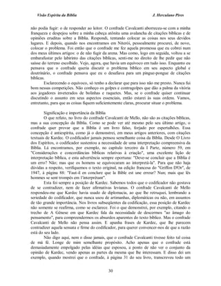 Visão Espírita da Bíblia                                           J. Herculano Pires


não podia fugir: o de responder ao leitor. O confrade Cavalcanti aborreceu-se com a minha
franqueza e despejou sobre a minha cabeça atônita uma avalancha de citações bíblicas e de
opiniões eruditas sobre a Bíblia. Respondi, tentando colocar as coisas nos seus devidos
lugares. E depois, quando nos encontramos em Niterói, pessoalmente procurei, de novo,
colocar o problema. Foi então que o confrade me fez aquela promessa que eu cobrei num
dos meus últimos artigos: o de não fugir da arena. Mas como, logo em seguida, voltou a se
embarafustar pelo labirinto das citações bíblicas, senti-me no direito de lhe pedir que não
saísse do terreno escolhido. Vejo, agora, que havia um equívoco em tudo isso. Enquanto eu
pensava que o confrade queria discutir o problema bíblico em seu aspecto global e
doutrinário, o confrade pensava que eu o desafiava para um pingue-pongue de citações
bíblicas.
        Esclarecendo o equívoco, só tenho a declarar que para isso não me presto. Nunca fui
bom nessas competições. Não conheço os golpes e contragolpes que dão a palma da vitória
aos jogadores inveterados de bolinhas e raquetes. Mas, se o confrade quiser continuar
discutindo o assunto em seus aspectos essenciais, então estarei às suas ordens. Vamos,
entretanto, para que as coisas fiquem suficientemente claras, procurar situar o problema.

        Significação e importância da Bíblia
        O que refuto, no livro do confrade Cavalcanti de Mello, não são as citações bíblicas,
mas a sua concepção da Bíblia. Como se pode ver até mesmo pelo seu último artigo, o
confrade quer provar que a Bíblia é um livro falso, forjado por espertalhões. Essa
concepção é antiespírita, como já o demonstrei, em meus artigos anteriores, com citações
textuais de Kardec. O codificador jamais pensou semelhante coisa da Bíblia. Desde O Livro
dos Espíritos, o codificador sustentou a necessidade de uma interpretação compreensiva da
Bíblia. Lá encontramos, por exemplo, no capítulo terceiro da I Parte, número 59, em
"Considerações e concordâncias bíblicas relativas à criação", uma excelente lição de
interpretação bíblica, e esta advertência sempre oportuna: "Deve-se concluir que a Bíblia é
um erro? Não; mas que os homens se equivocaram ao interpretá-la". Para que não haja
dúvidas a respeito, verifiquemos o texto original, na edição francesa do "Griffon D'Or", de
1947, à página 88: "Faut-il en conclure que la Bible est une erreur? Nun; mais que lês
hommes se sent trompés em 1'interprétant".
        Esta foi sempre a posição de Kardec. Sabemos todos que o codificador não gostava
de se contradizer, nem de fazer afirmativas levianas. O confrade Cavalcanti de Mello
respondeu-me que Kardec havia usado de diplomacia, ao que lhe retruquei, lembrando a
seriedade do codificador, que nunca usou de artimanhas, diplomáticas ou não, em assuntos
de tão grande importância. Nos livros subseqüentes da codificação, essa posição de Kardec
não somente se reafirma, como se esclarece. Foi o que demonstrei, por exemplo, citando o
trecho de A Gênese em que Kardec fala da necessidade de descermos "ao âmago do
pensamento", para compreendermos os absurdos aparentes do texto bíblico. Mas o confrade
Cavalcanti de Mello não pensa assim. E apanha frases de Kardec, que lhe parecem
contradizer aquela sensata e firme do codificador, para querer convencer-nos de que a razão
está do seu lado.
        Não digo aqui, nem o disse jamais, que o confrade Cavalcanti tivesse feito tal coisa
de má fé. Longe de mim semelhante propósito. Acho apenas que o confrade está
demasiadamente empolgado pelas idéias que esposou, a ponto de não ver o conjunto da
opinião de Kardec, vendo apenas as partes da mesma que lhe interessam. E disso dei um
exemplo, quando mostrei que o confrade, à página 31 do seu livro, transcreveu todo um


                                             30
 