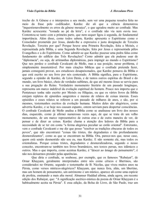 Visão Espírita da Bíblia                                          J. Herculano Pires


trecho do A Gênese e o interpretou a seu modo, sem ver uma pequena ressalva feita no
meio da frase pelo codificador. Kardec diz ali que a ciência demonstrou
"inquestionavelmente os erros da gênese mosaica", o que agradou muito ao confrade. Mas
Kardec acrescenta: "tomada ao pé da letra", e o confrade não viu nem ouviu isso.
Contentou-se tanto com a primeira parte, que nem sequer ligou à segunda, de fundamental
importância. Além disso, como todos sabem, Kardec apresenta o Espiritismo como o
Consolador prometido por Jesus, dando-lhe a expressiva e justa designação de Terceira
Revelação. Terceira por que? Porque houve uma Primeira Revelação, feita a Moisés, e
representada pela Bíblia, e uma Segunda Revelação, feita por Jesus e representada pêlos
Evangelhos e a do Espiritismo. Como admitir-se que Kardec pusesse uma pedra falsa como
fundamento do edifício das Três Revelações? Como admitir que ele pudesse usar de
"diplomacia", ou seja, de artimanhas diplomáticas, para impingir ao mundo o Espiritismo?
Que nos perdoe o confrade Cavalcanti de Mello, mas a sua posição, nesse problema, é
simplesmente insustentável. Por mais citações bíblicas que o confrade pretenda fazer,
jamais conseguirá provar, aos estudiosos desapaixonados, que Kardec pensava da Bíblia o
que está escrito no seu livro por nós contestado. A Bíblia significa, para o Espiritismo,
segundo a opinião de Kardec, de Léon Denis, e de tantos outros espíritas do Brasil e do
mundo, um livro básico, cheio de verdades sublimes, de que até mesmo Jesus se serviu para
a sua pregação do Reino. Verdadeiro monumento literário de um passado longínquo,
representa um marco indelével da evolução espiritual do homem. Pouco nos importa que o
Pentateuco tenha sido escrito por Moisés ou Hilquias, ou que os vários livros da Bíblia
estejam repletos de episódios sangrentos e mesmo de relatos de coisas imorais. Esses
episódios e esses relatos se referem a um passado de milhares de anos, e são, por si
mesmos, testemunhos escritos da evolução humana. Muitos deles são alegóricos, como
advertiu Kardec, e se hoje nos causam espanto, ontem serviam para despertar consciências.
O confrade Cavalcanti de Mello analisa a Bíblia como se analisasse um livro dos nossos
dias, esquecido, como já afirmei numerosas vezes aqui, de que se trata de um velho
monumento, de um marco representativo de outras eras e de outra maneira de ver, de
pensar e de dizer as coisas. Kardec chama a atenção dos ledores da Bíblia para a
necessidade de se ter em conta "a forma alegórica peculiar ao estilo oriental". Entretanto,
vem o confrade Cavalcanti e me diz que posso "resolver as tradições obscuras de todos os
povos", que não encontrarei "coisas tão tristes, tão degradantes e tão profundamente
desmoralizantes", como as que se encontram na Bíblia. Ora, parece-nos que, nesse caso,
quem está sendo desmentido não sou eu, mas Kardec. E não somente ele, mas todos os
orientalistas. Porque coisas tristes, degradantes e desmoralizadoras, segundo o nosso
conceito, encontram-se também nos livros bramânicos, nos textos persas, nos islâmicos e
outros. Mas o que importa, como acentua Kardec, é "descer ao âmago do pensamento", é
não nos deixarmos prender pelas aparências.
        Que diria o confrade, se soubesse, por exemplo, que os famosos "Rubaiyat", de
Ornar Khayyam, geralmente interpretados entre nós como céticos e libertinos, são
considerados no Oriente, segundo o testemunho de B. Nicolas, que viveu muitos anos na
Pérsia, como versos místicos-alegóricos? Khayyam, que nunca fora, aliás, um libertino,
mas um homem de pensamento, um astrónomo e um místico, aparece ali como uma espécie
de profeta, ensinando a mais alta moral. Almansur Haddad afirma, ainda agora, em recente
edição dos Rubaiyat, que: "A significação ascético-mística da poesia de Ornar Khayyam é a
habitualmente aceita na Pérsia". E essa edição, da Bolsa do Livro, de São Paulo, traz um



                                            31
 