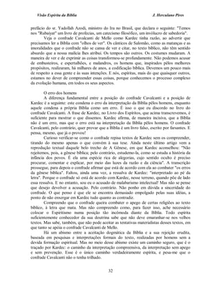 Visão Espírita da Bíblia                                             J. Herculano Pires


prefácio do sr. Yadollah Azodi, ministro do Ira no Brasil, que declara o seguinte: "Temos
nos "Rubaiyat" um livro de profecias, um catecismo filosófico, um invólucro de sabedoria".
        Veja o confrade Cavalcanti de Mello como Kardec tinha razão, ao advertir que
precisamos ler a Bíblia com "olhos de ver". Os cânticos de Salomão, como as matanças e as
imoralidades que o confrade não se cansa de ver e citar, no texto bíblico, não têm sentido
absurdo que a nossa malícia lhes atribui. Os tempos são outros. Os costumes mudaram. A
maneira de ver e de exprimir as coisas transformou-se profundamente. Não podemos acusar
de embusteiros, e espertalhões, e malandros, os homens que, inspirados pêlos melhores
propósitos, realizaram, há milhares de anos, a codificação bíblica. Devemos um pouco mais
de respeito a essa gente e às suas intenções. E nós, espíritas, mais do que quaisquer outros,
estamos no dever de compreender essas coisas, porque conhecemos o processo complexo
da evolução humana, em todos os seus aspectos.

         O erro dos homens
         A diferença fundamental entre a posição do confrade Cavalcanti e a posição de
Kardec é a seguinte: este condena o erro da interpretação da Bíblia pêlos homens, enquanto
aquele condena a própria Bíblia como um erro. É isso o que eu discordo no livro do
confrade Cavalcanti. A frase de Kardec, no Livro dos Espíritos, que acima transcrevemos, é
suficiente para mostrar o que dissemos. Kardec afirma, de maneira incisiva, que a Bíblia
não é um erro, mas que o erro está na interpretação da Bíblia pêlos homens. O confrade
Cavalcanti, pelo contrário, quer provar que a Bíblia é um livro falso, escrito por farsantes. E
pensa, mesmo, que já o provou!
         Curioso verificar-se como o confrade repisa textos de Kardec sem os compreender,
tirando do mesmo apenas o que convém à sua tese. Ainda neste último artigo vem a
reprodução textual daquele belo trecho de A Gênese, em que Kardec aconselhou: "Não
rejeitemos, pois, a gênese bíblica; pelo contrário, estudemo-la, como se estuda a história da
infância dos povos. É ela uma espécie rica de alegorias, cujo sentido oculto é preciso
procurar, comentar e explicar, por meio das luzes da razão e da ciência". A transcrição
prossegue, para depois o confrade afirmar que está de acordo com ela ao combater "os erros
da gênese bíblica". Faltou, ainda uma vez, a ressalva de Kardec: "interpretado ao pé da
letra". Porque o confrade só está de acordo com Kardec, nesse terreno, quando põe de lado
essa ressalva. E no entanto, sou eu o acusado de malabarismo intelectual! Mas não se pense
que desejo devolver a acusação. Pelo contrário. Não ponho em dúvida a sinceridade do
confrade. O que penso é que ele se encontra demasiado empolgado pelas suas idéias, a
ponto de não enxergar em Kardec tudo quanto as contradiz.
         Compreendo que o confrade queira combater o apego de certas religiões ao texto
bíblico, à letra que mata. Mas não compreendo como, para fazer isso, ache necessário
colocar o Espiritismo numa posição tão incômoda diante da Bíblia. Todo espírita
suficientemente conhecedor da sua doutrina sabe que não deve emaranhar-se nos velhos
textos. Mas sabe, também, que não pode aceitar as tentativas materialistas desses textos, em
que tanto se apóia o confrade Cavalcanti de Mello.
         Há um abismo entre a aceitação dogmática da Bíblia e a sua rejeição erudita,
baseada em pesquisas e interpretações formais do texto, realizadas por homens sem a
devida formação espiritual. Mas no meio desse abismo existe um caminho seguro, que é o
traçado por Kardec: o caminho da interpretação compreensiva, da interpretação sem apego
e sem prevenção. Esse é o único caminho verdadeiramente espírita, e pesa-me que o
confrade Cavalcanti não o tenha trilhado.


                                              32
 