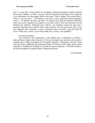 Visão Espírita da Bíblia                                           J. Herculano Pires


que é e o que não é correio dentro do movimento espírita preocupação sempre constante
nesse autor; "Infinito e o Finito", em que o filósofo Herculano Pires brinca com as palavras
e vai construindo com elas magnas lições como essas: "Deus é infinito. Nós somos finitos";
"Deus é o Ser dos seres..." "O homem é o ser entre os seres, pequenina criatura apegada à
crosta..."; "O Mistério do Bem e do Mal", 45 crônicas que a pena do professor Herculano
Pires vasou com o propósito de esclarecer o seu leitor como é vista essa dicotomia à luz da
Doutrina dos Espíritos; "Educação para a Morte", um verdadeiro manual de vida, pois o
professor Herculano pouco fala de morte, pelo contrário, ele nos ensina nesta obra a viver
com sabedoria para vencermos a morte e possamos dizer, no futuro, como fez Paulo de
Tarso: "Onde está, ó morte, a tua vitória? Onde está, ó morte, o teu aguilhão?".

        Um marco parisiano.
        Nos momentos mais importantes e mais difíceis para o Espiritismo no Brasil, o
nobre professor sempre esteve presente. Foi ele, por exemplo, que sustentou a luta contra a
tradução para a língua portuguesa do Evangelho Segundo o Espiritismo, feita por Paulo
Alves de Godoy, publicada pela Federação Espírita do Estado de São Paulo, tendo mesmo
solicitado o recolhimento da edição em virtude de enxertos indevidos. A FEESP ouvindo-o,
até hoje não publicou a segunda edição. Obrigado professor!

                                                                             Cirso Santiago




                                            34
 