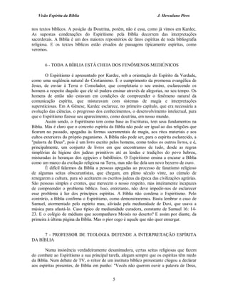 Visão Espírita da Bíblia                                            J. Herculano Pires


nos textos bíblicos. A posição da Doutrina, porém, não é essa, como já vimos em Kardec.
As supostas condenações do Espiritismo pela Bíblia decorrem das interpretações
sacerdotais. A Bíblia é um dos maiores repositórios de fatos espíritas de toda bibliografia
religiosa. E os textos bíblicos estão eivados de passagens tipicamente espíritas, como
veremos.


       6 - TODA A BÍBLIA ESTÁ CHEIA DOS FENÔMENOS MEDIÚNICOS

        O Espiritismo é apresentado por Kardec, sob a orientação do Espírito da Verdade,
como uma seqüência natural do Cristianismo. É o cumprimento da promessa evangélica de
Jesus, de enviar à Terra o Consolador, que completaria o seu ensino, esclarecendo os
homens a respeito daquilo que ele só pudera ensinar através de alegorias, no seu tempo. Os
homens de então não estavam em condições de compreender o fenômeno natural da
comunicação espírita, que misturavam com sistemas de magia e interpretações
supersticiosas. Em A Gênese, Kardec esclarece, no primeiro capítulo, que era necessária a
evolução das ciências, o progresso dos conhecimentos, o desenvolvimento intelectual, para
que o Espiritismo fizesse seu aparecimento, como doutrina, em nosso mundo.
        Assim sendo, o Espiritismo tem como base as Escrituras, tem seus fundamentos na
Bíblia. Mas é claro que o conceito espírita da Bíblia não pode ser igual ao das religiões que
ficaram no passado, apegadas às formas sacramentais de magia, aos ritos materiais e aos
cultos exteriores do próprio paganismo. A Bíblia não pode ser, para o espírita esclarecido, a
"palavra de Deus", pois é um livro escrito pelos homens, como todos os outros livros, e é,
principalmente, um conjunto de livros em que encontramos de tudo, desde as regras
simplórias de higiene dos judeus primitivos até as lendas e tradições do povo hebreu,
misturadas às heranças dos egípcios e babilônios. O Espiritismo ensina a encarar a Bíblia
como um marco da evolução religiosa na Terra, mas não faz dela um novo bezerro de ouro.
        É difícil falarmos da Bíblia a pessoas apegadas ao processo de fanatismo religioso
de algumas seitas obscurantistas, que chegam, em pleno século vinte, ao cúmulo de
renegarem a cultura, para só aceitarem os escritos judeus da época das civilizações agrárias.
São pessoas simples e crentes, que merecem o nosso respeito, mas inteiramente incapazes
de compreender o problema bíblico. Isso, entretanto, não deve impedir-nos de esclarecer
esse problema à luz dos princípios espíritas. A Bíblia não condena o Espiritismo. Pelo
contrário, a Bíblia confirma o Espiritismo, como demonstraremos. Basta lembrar o caso de
Samuel, atormentado pelo espírito mau, aliviado pela mediunidade de Davi, que usava a
música para afastá-lo. Caso típico de mediunidade curadora, constante de Samuel 16: 14-
23. E o colégio de médiuns que acompanhava Moisés no deserto? E assim por diante, da
primeira à última página da Bíblia. Mas o pior cego é aquele que não quer enxergar.


     7 - PROFESSOR DE TEOLOGIA DEFENDE A INTERPRETAÇÃO ESPÍRITA
DA BÍBLIA

        Numa insistência verdadeiramente desanimadora, certas seitas religiosas que fazem
do combate ao Espiritismo a sua principal tarefa, alegam sempre que os espíritas têm medo
da Bíblia. Num debate de TV, o reitor de um instituto bíblico protestante chegou a declarar
aos espíritas presentes, de Bíblia em punho: "Vocês não querem ouvir a palavra de Deus,


                                             5
 