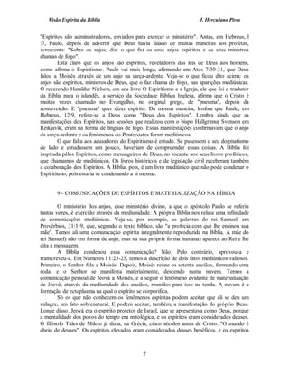 Visão Espírita da Bíblia                                          J. Herculano Pires


"Espíritos são administradores, enviados para exercer o ministério". Antes, em Hebreus, l
:7, Paulo, depois de advertir que Deus havia falado de muitas maneiras aos profetas,
acrescenta: "Sobre os anjos, diz: o que faz os seus anjos espíritos e os seus ministros
chamas de fogo".
        Está claro que os anjos são espíritos, reveladores das leis de Deus aos homens,
como afirma o Espiritismo. Paulo vai mais longe, afirmando em Atos 7:30-31, que Deus
falou a Moisés através de um anjo na sarça-ardente. Veja-se o que ficou dito acima: os
anjos são espíritos, ministros de Deus, que o faz chama do fogo, nas aparições mediúnicas.
O reverendo Haraldur Nielson, em seu livro O Espiritismo e a Igreja, ele que foi o tradutor
da Bíblia para o islandês, a serviço da Sociedade Bíblica Inglesa, afirma que o Cristo é
muitas vezes chamado no Evangelho, no original grego, de "pneuma", depois da
ressurreição. E "pneuma" quer dizer espírito. Da mesma maneira, lembra que Paulo, em
Hebreus, 12:9, refere-se a Deus como "Deus dos Espíritos". Lembra ainda que as
manifestações dos Espíritos, nas sessões que realizou com o bispo Hallgrimur Svenson em
Reikjavik, eram na forma de línguas de fogo. Essas manifestações confirmavam que o anjo
da sarça-ardente e os fenômenos do Pentecostes foram mediúnicos.
        O que falta aos acusadores do Espiritismo é estudo. Se pusessem o seu dogmatismo
de lado e estudassem um pouco, haveriam de compreender essas coisas. A Bíblia foi
inspirada pêlos Espíritos, como mensageiros de Deus, no tocante aos seus livros proféticos,
que chamamos de mediúnicos. Os livros históricos e de legislação civil receberam também
a colaboração dos Espíritos. A Bíblia, pois, é um livro mediúnico que não pode condenar o
Espiritismo, pois estaria se condenando a si mesma.


       9 - COMUNICAÇÕES DE ESPÍRITOS E MATERIALIZAÇÃO NA BÍBLIA

        O ministério dos anjos, esse ministério divino, a que o apóstolo Paulo se referiu
tantas vezes, é exercido através da mediunidade. A própria Bíblia nos relata uma infinidade
de comunicações mediúnicas. Veja-se, por exemplo, as palavras do rei Samuel, em
Provérbios, 31:1-9, que, segundo o texto bíblico, são "a profecia com que lhe ensinou sua
mãe". Temos ali uma comunicação espírita integralmente reproduzida na Bíblia. A mãe do
rei Samuel) não em forma de anjo, mas na sua própria forma humana) aparece ao Rei e lhe
dita a mensagem.
        A Bíblia condenou essa comunicação? Não. Pelo contrário, aprovou-a e
transcreveu-a. Em Números l 1:23-25, temos a descrição de dois fatos mediúnicos valiosos.
Primeiro, o Senhor fala a Moisés. Depois, Moisés reúne os setenta anciãos, formando uma
roda, e o Senhor se manifesta materialmente, descendo numa nuvem. Temos a
comunicação pessoal de Jeová a Moisés, e a seguir o fenômeno evidente de materialização
de Jeová, através da mediunidade dos anciãos, reunidos para isso na tenda. A nuvem é a
formação de ectoplasma na qual o espírito se corporifica.
        Só os que não conhecem os fenômenos espíritas podem aceitar que ali se deu um
milagre, um fato sobrenatural. E podem aceitar, também, a manifestação do próprio Deus.
Longe disso. Jeová era o espírito protetor de Israel, que se apresentava como Deus, porque
a mentalidade dos povos do tempo era mitológica, e os espíritos eram considerados deuses.
O filósofo Tales de Mileto já dizia, na Grécia, cinco séculos antes de Cristo: "O mundo é
cheio de deuses". Os espíritos elevados eram considerados deuses benéficos, e os espíritos



                                            7
 