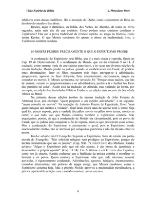 Visão Espírita da Bíblia                                           J. Herculano Pires


inferiores eram deuses maléficos. Daí a invenção do Diabo, como concorrente de Deus no
domínio do mundo e das almas.
        Deuses, anjos e demônios, da Bíblia, dos Vedas, do Alcorão, de todos os livros
sagrados, nada mais são do que espíritos. Como podem essas criaturas condenar o
Espiritismo? Elas são a prova tradicional da verdade espírita, ao longo da História, como
ensina Kardec. O que Moisés condenou foi apenas o abuso da mediunidade. Isso, o
Espiritismo também condena.


       10-MOISÉS PROIBIU PRECISAMENTE O QUE O ESPIRITISMO PROÍBE

        A condenação do Espiritismo pela Bíblia, que é a mais citada e repetida, figura no
Cap. 19 do Deuteronômio. É a condenação de Moisés, que vai do versículo 9 ao 14. A
tradução, como sempre, varia de um tradutor para outro, e às vezes nas diversas edições da
mesma tradução. Moisés proíbe os judeus, quando se estabeleceram em Canaã, de praticar
estas abominações: fazer os filhos passarem pelo fogo; entregar-se à adivinhação,
prognosticar, agourar ou fazer feitiçaria; fazer encantamento, necromancia, magia, ou
consultar os mortos. E Moisés acrescenta, no versículo 14: "Porque essas nações, que hás
de possuir, ouvem os prognosticadores e os adivinhadores, porém a ti o Senhor teu Deus
não permitiu tal coisa". Assim está na tradução de Almeida, mas variando de forma, por
exemplo, na edição das Sociedades Bíblicas Unidas e na edição mais recente da Sociedade
Bíblica do Brasil.
        Na primeira dessas edições (ambas da mesma tradução de João Ferreira de
Almeida) lê-se, por exemplo: "quem pergunte a um espírito adivinhante", e na segunda:
"quem consulte os mortos". Na tradução de António Pereira de Figueiredo, lê-se: "nem
quem indague dos mortos a verdade". Qual delas estará mais de acordo com o texto? Seja
qual for, pouco importa, pois a verdade dita pêlos mortos ou pêlos vivos (estes, mortos na
carne) é que tudo isso que Moisés condena, também o Espiritismo condena. Não
esqueçamos, porém, de que a condenação de Moisés era circunstancial, pois os povos de
Canaã, que os judeus iam conquistar a fio de espada, eram os que praticavam essas coisas.
Mas a condenação do Espiritismo é permanente e geral, pois o Espiritismo, sendo
essencialmente cristão, não se interessa por conquistas guerreiras e não faz divisão entre os
povos.
        Kardec adverte em O Evangelho Segundo o Espiritismo, livro de estudo das partes
morais do Evangelho: "Não soliciteis milagres nem prodígios ao Espiritismo, porque ele
declara formalmente que não os produz". (Cap. XXI: 7). Em O Livro dos Médiuns, Kardec
adverte: "Julgar o Espiritismo pelo que ele não admite, é dar prova de ignorância e
desvalorizar a própria opinião". (Cap. 11:14). Em A Gênese e em O Livro dos Espíritos,
como nos já citados, Kardec esclarece que a finalidade da prática espírita é moralizar os
homens e os povos. Quem conhece o Espiritismo sabe que todo interesse pessoal,
particular, é rigorosamente condenado. Adivinhações, agouros, feitiçaria, encantamentos,
consultar interesseiras, são práticas de magia antiga, que Moisés condenou, como o
Espiritismo condena hoje. Mas o próprio Moisés aprovou a mediunidade moralizadora, a
prática espiritual da relação com o mundo invisível, como veremos.




                                             8
 