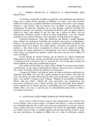 Visão Espírita da Bíblia                                         J. Herculano Pires


     11 - MOISÉS PRATICAVA E DESEJAVA A MEDIUNIDADE BEM
ORIENTADA

        As pretensas condenações da Bíblia ao Espiritismo, são condenações das práticas de
magia, que os judeus haviam aprendido na Babilônia e no Egito, e que iriam encontrar
também em Canaã, pois os cananitas (habitantes da Palestina) como todos os povos antigos,
davam-se a essas práticas. Mas nos mesmos livros da Bíblia, em que aparecem essas
condenações, há numerosas ordenações que os mais aferrados seguidores da Bíblia não
obedecem. Um pastor nos respondeu, em programa de televisão, que a sua igreja cumpria a
"palavra de Deus" pela metade. O que vale dizer que a palavra de Deus é por ela
desrespeitada. Preferimos cumprir a palavra de Deus integralmente, e por isso evitamos
confundi-la com as palavras humanas e com a legislação envelhecida de povos antigos.
        Conforme prometemos, vamos hoje demonstrar que Moisés, o grande legislador
judeu, médium de excepcionais faculdades, não condenou, mas praticou a mediunidade e
desejava vê-la praticada pelo seu povo. Quanto à prática da mediunidade por Moisés, não
precisamos fazer novas citações. Ele recebia espíritos, conversava com espíritos, evocava
espíritos, e além disso fazia-se acompanhar no deserto por uma equipe de médiuns,
provocando até mesmo fenômenos de materialização. Isso tudo já demonstramos. Mas
vamos agora a um episódio que pastores e padres não citam, mas que está na Bíblia, em
todas as traduções.
        O prof. Romeu do Amaral Camargo, que foi diácono da l Igreja Presbiteriana
Independente de São Paulo, comenta esse episódio em seu livro espírita "De cá e de Lá". É
o constante do livro de Números, Cap. 11, versículos 26 a 29. Foi logo após a reunião dos
setenta médiuns na tenda, para a manifestação de Jeová.
        Dois médiuns haviam ficado no campo: Eldad e Medad. E lá mesmo foram tomados
e profetizavam, ou seja, davam comunicações de espíritos. Um jovem correu e denunciou o
fato a Josué. Este pediu a Moisés que proibisse as comunicações.
        A resposta de Moisés é um golpe de morte em todas as pretensas condenações do
Espiritismo pela Bíblia. Eis o que diz o grande condutor do povo hebreu: "Que zelos são
esses, que mostras por mim? Quem dera que todo o povo profetizasse, e que o Senhor lhe
desse o seu espírito"! Comenta o prof. Camargo: "Médium de extraordinárias faculdades,
Moisés sabia que Eldad e Medad não eram mercenários nem mistificadores, não
procuravam comunicar-se com o mundo invisível, mas eram procurados pêlos espíritos".
Como acabamos de ver, Moisés aprovava a mediunidade pura que o Espiritismo aprova e
defende. Mas o pior cego é o que não quer ver, principalmente quando fechar os olhos é
conveniente e proveitoso.


       12 - JEOVÁ DAS LIÇÕES SOBRE FORMAS DE MEDIUNIDADE

        Jeová ou lave, o Deus de Israel, como já vimos anteriormente, era o Espírito Guia
do Povo Hebreu. Para os povos antigos, os Espíritos eram Deuses, e o Deus de cada povo
era a Divindade Suprema. Esse o motivo por que Jeová se apresentava ao seu povo como se
fosse o próprio Deus único. E como se apresentava ele? Através da mediunidade, ensinando
aos homens rudes do tempo as verdades espirituais que deveriam frutificar no futuro. É por
isso que encontramos, nas páginas da Bíblia, não só o relato de fenômenos espíritas



                                            9
 