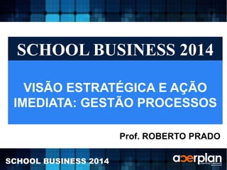 SCHOOL BUSINESS 2014 
VISÃO ESTRATÉGICA E AÇÃO 
IMEDIATA: GESTÃO PROCESSOS 
SCHOOL BUSINESS 2014 
Prof. ROBERTO PRADO 
 